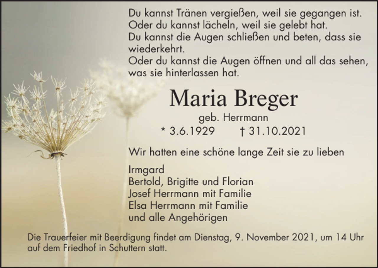 <p>Du kannst Tränen vergießen, weil sie gegangen ist.<br />Oder du kannst lächeln, weil sie gelebt hat.<br />Du kannst die Augen schließen und beten, dass sie<br />wiederkehrt.<br />Oder du kannst die Augen öffnen und all das sehen,<br />was sie hinterlassen hat.</p><p>Maria Breger<br />geb. Herrmann<br />* 3.6.1929<br />† 31.10.2021<br />Wir hatten eine schöne lange Zeit sie zu lieben<br />Irmgard<br />Bertold, Brigitte und Florian<br />Josef Herrmann mit Familie<br />Elsa Herrmann mit Familie<br />und alle Angehörigen<br />Die Trauerfeier mit Beerdigung findet am Dienstag, 9. November 2021, um 14 Uhr<br />auf dem Friedhof in Schuttern statt.</p>