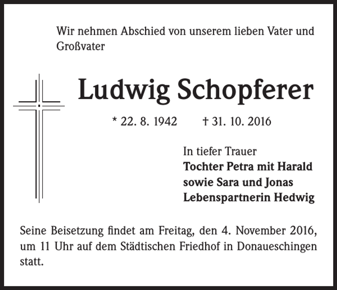 <p>Wir nehmen Abschied von unserem lieben Vater und<br />Großvater</p><p>Ludwig Schopferer</p><p>* 22. 8. 1942 † 31. 10. 2016<br />In tiefer Trauer<br />Tochter Petra mit Harald<br />sowie Sara und Jonas<br />Lebenspartnerin Hedwig</p><p>Seine Beisetzung findet am Freitag, den 4. November 2016,<br />um 11 Uhr auf dem Städtischen Friedhof in Donaueschingen<br />statt.</p>