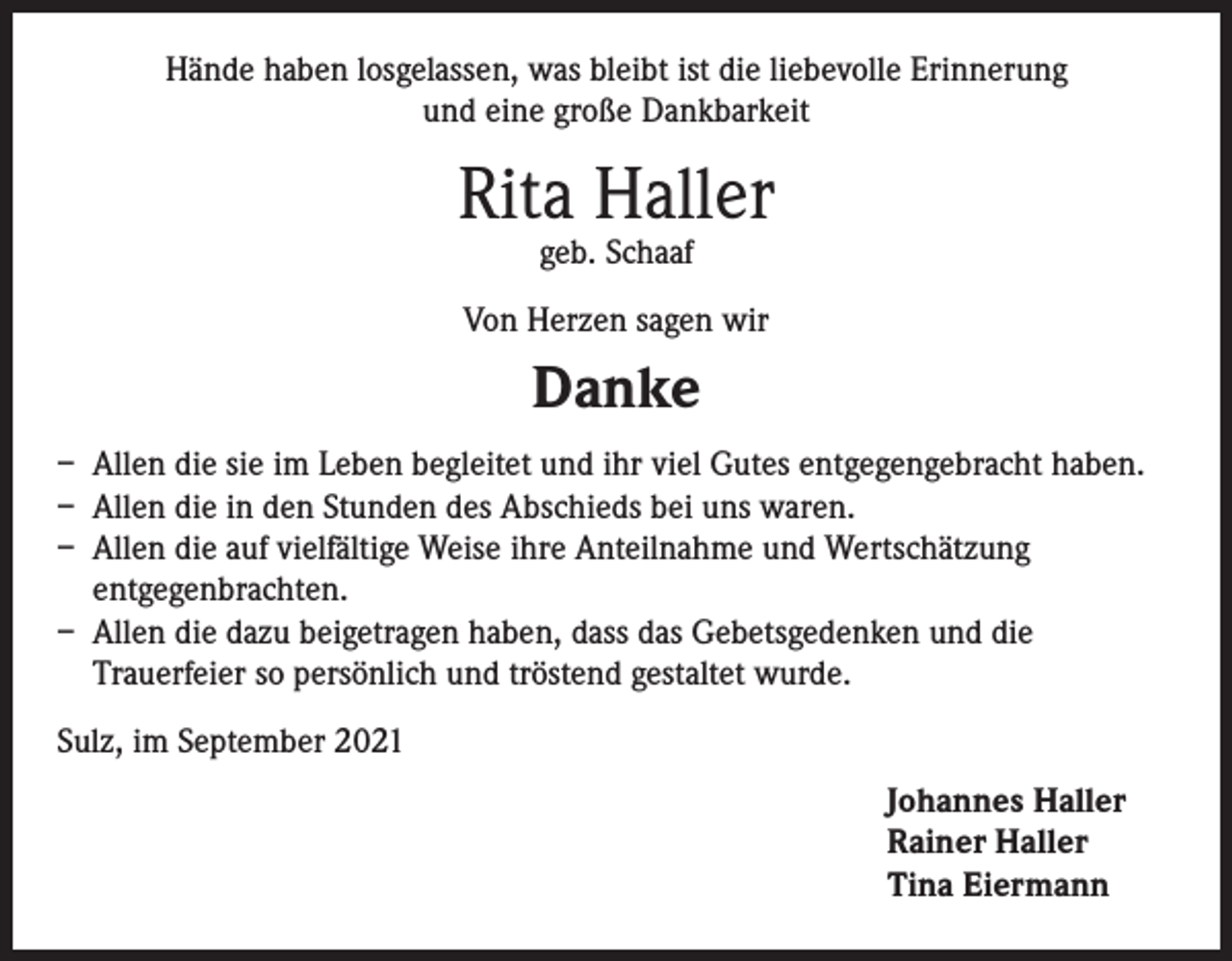 <p>Hände haben losgelassen, was bleibt ist die liebevolle Erinnerung<br />und eine große Dankbarkeit</p><p>Rita Haller<br />geb. Schaaf</p><p>Von Herzen sagen wir</p><p>Danke<br />– Allen die sie im Leben begleitet und ihr viel Gutes entgegengebracht haben.<br />– Allen die in den Stunden des Abschieds bei uns waren.<br />– Allen die auf vielfältige Weise ihre Anteilnahme und Wertschätzung<br />entgegenbrachten.<br />– Allen die dazu beigetragen haben, dass das Gebetsgedenken und die<br />Trauerfeier so persönlich und tröstend gestaltet wurde.<br />Sulz, im September 2021<br />Johannes Haller<br />Rainer Haller<br />Tina Eiermann</p>