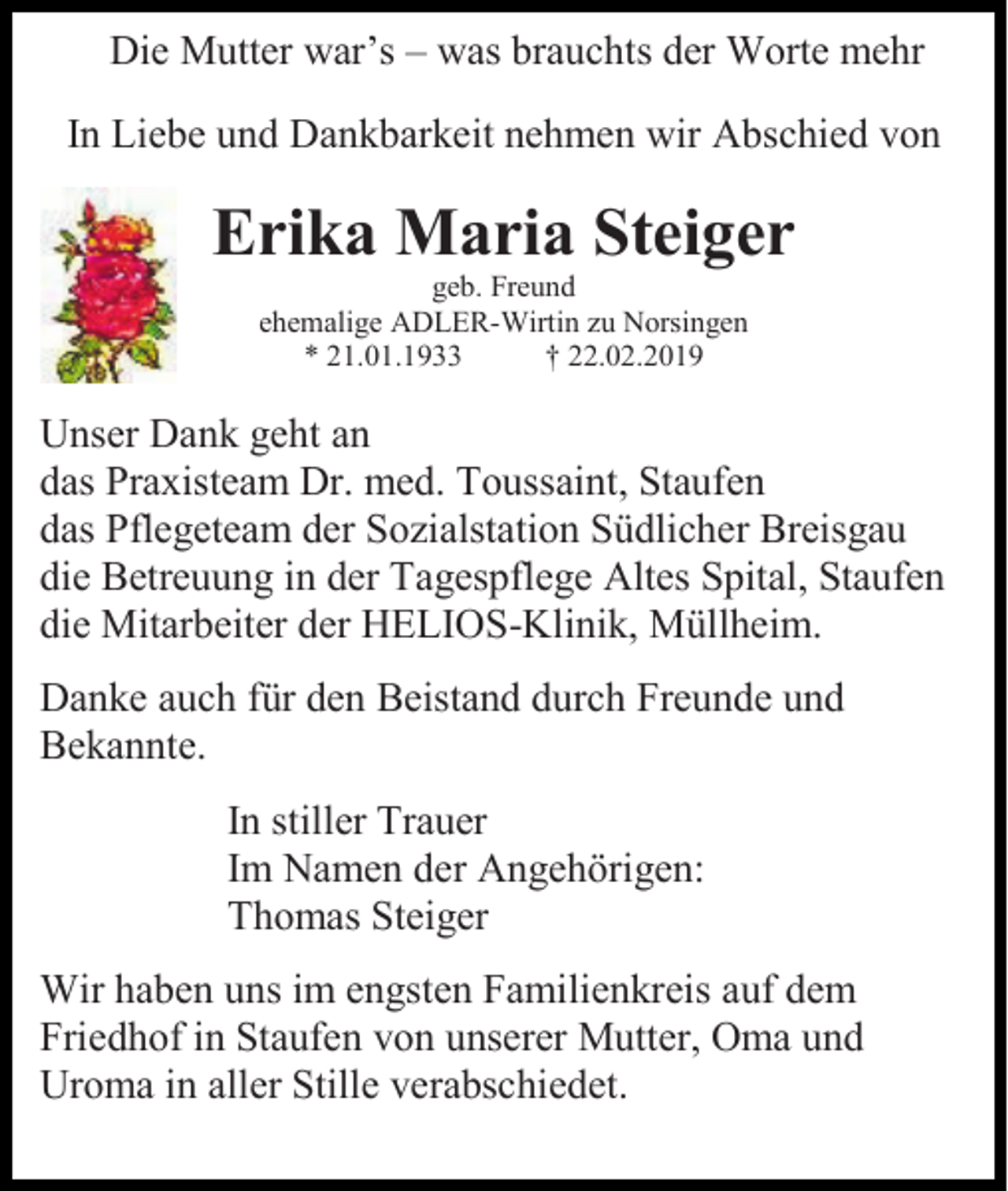 <p>Die Mutter war’s – was brauchts der Worte mehr<br />In Liebe und Dankbarkeit nehmen wir Abschied von</p><p>Erika Maria Steiger<br />geb. Freund<br />ehemalige ADLER-Wirtin zu Norsingen<br />* 21.01.1933<br />† 22.02.2019</p><p>Unser Dank geht an<br />das Praxisteam Dr. med. Toussaint, Staufen<br />das Pflegeteam der Sozialstation Südlicher Breisgau<br />die Betreuung in der Tagespflege Altes Spital, Staufen<br />die Mitarbeiter der HELIOS-Klinik, Müllheim.<br />Danke auch für den Beistand durch Freunde und<br />Bekannte.<br />In stiller Trauer<br />Im Namen der Angehörigen:<br />Thomas Steiger<br />Wir haben uns im engsten Familienkreis auf dem<br />Friedhof in Staufen von unserer Mutter, Oma und<br />Uroma in aller Stille verabschiedet.</p>