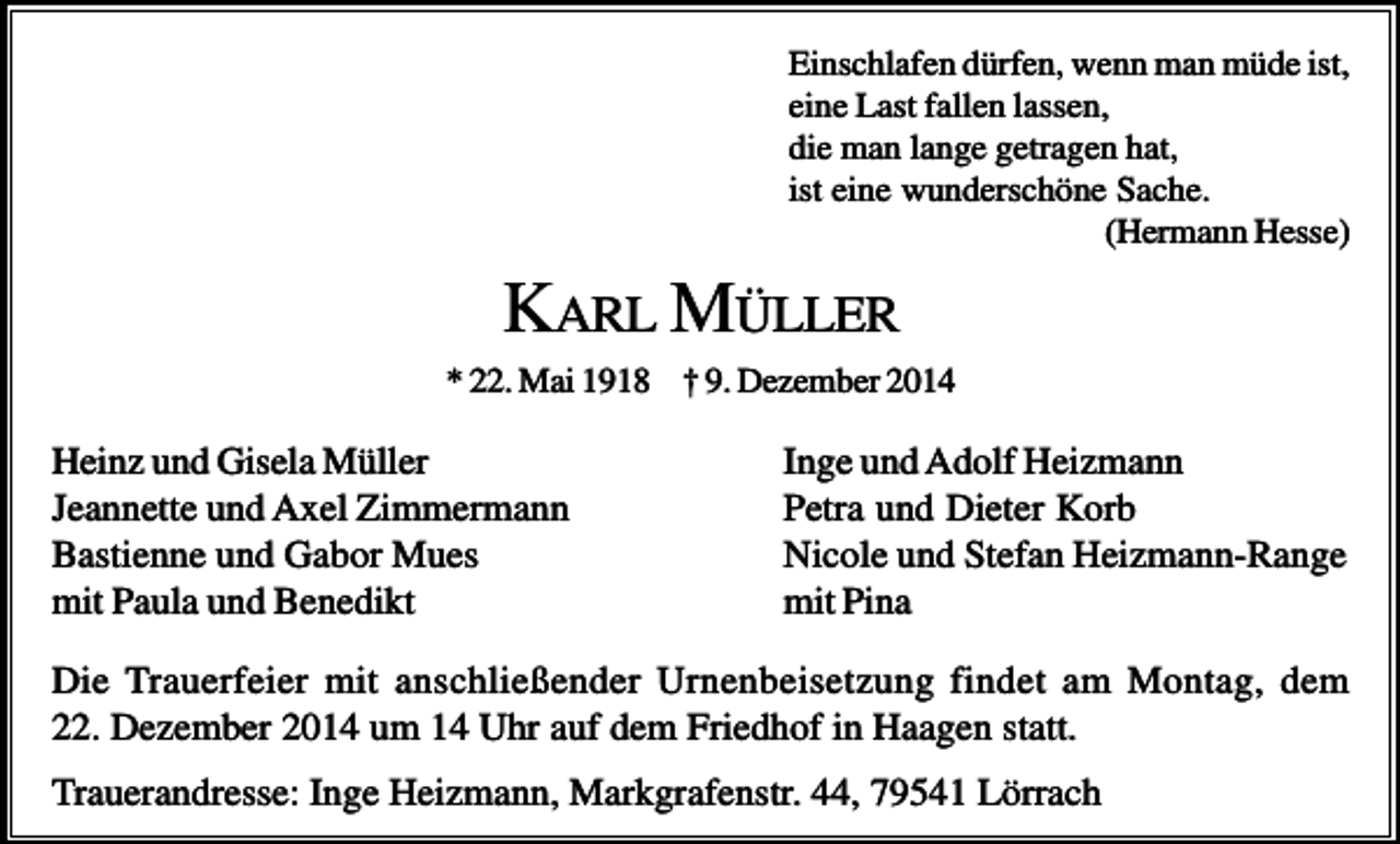 <p>Einschlafen dürfen, wenn man müde ist,<br />eine Last fallen lassen,<br />die man lange getragen hat,<br />ist eine wunderschöne Sache.<br />(Hermann Hesse)</p><p>KARL MÜLLER<br />* 22. Mai 1918 † 9. Dezember 2014</p><p>Heinz und Gisela Müller<br />Jeannette und Axel Zimmermann<br />Bastienne und Gabor Mues<br />mit Paula und Benedikt</p><p>Inge und Adolf Heizmann<br />Petra und Dieter Korb<br />Nicole und Stefan Heizmann-Range<br />mit Pina</p><p>Die Trauerfeier mit anschließender Urnenbeisetzung findet am Montag, dem<br />22. Dezember 2014 um 14 Uhr auf dem Friedhof in Haagen statt.<br />Trauerandresse: Inge Heizmann, Markgrafenstr. 44, 79541 Lörrach</p>