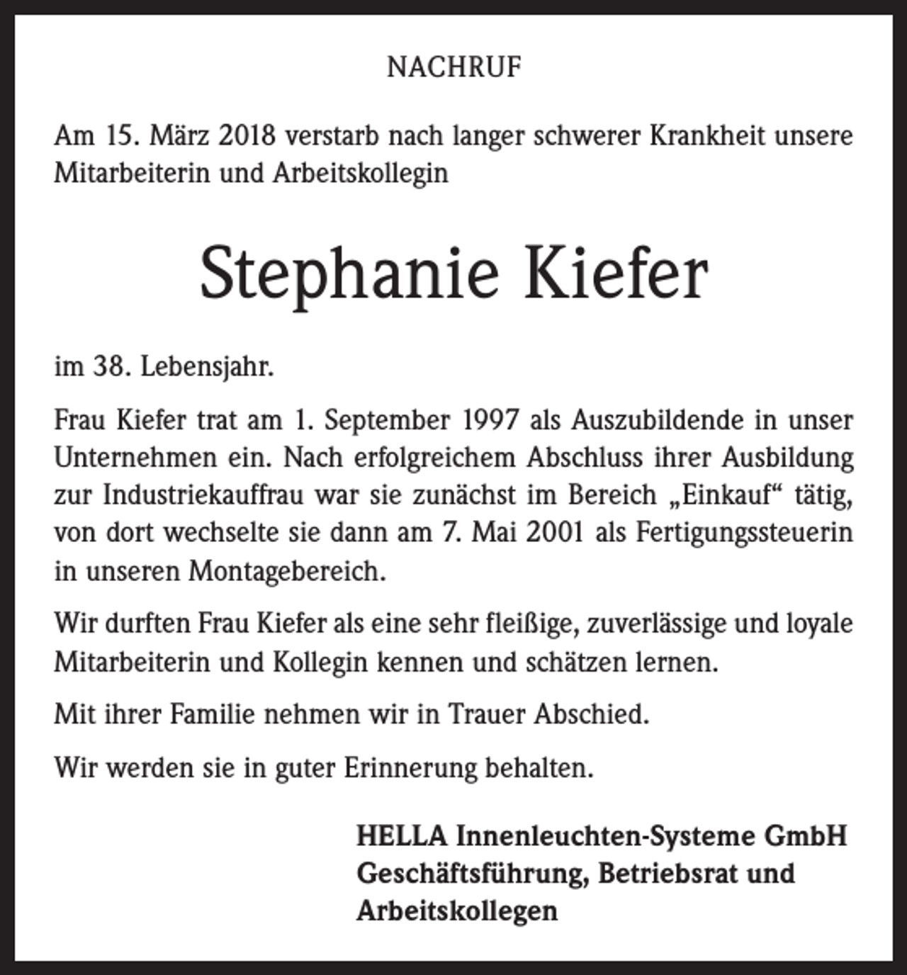 <p>NACHRUF<br />Am 15. März 2018 verstarb nach langer schwerer Krankheit unsere<br />Mitarbeiterin und Arbeitskollegin</p><p>Stephanie Kiefer<br />im 38. Lebensjahr.<br />Frau Kiefer trat am 1. September 1997 als Auszubildende in unser<br />Unternehmen ein. Nach erfolgreichem Abschluss ihrer Ausbildung<br />zur Industriekauffrau war sie zunächst im Bereich „Einkauf“ tätig,<br />von dort wechselte sie dann am 7. Mai 2001 als Fertigungssteuerin<br />in unseren Montagebereich.<br />Wir durften Frau Kiefer als eine sehr fleißige, zuverlässige und loyale<br />Mitarbeiterin und Kollegin kennen und schätzen lernen.<br />Mit ihrer Familie nehmen wir in Trauer Abschied.<br />Wir werden sie in guter Erinnerung behalten.<br />HELLA Innenleuchten-Systeme GmbH<br />Geschäftsführung, Betriebsrat und<br />Arbeitskollegen</p>