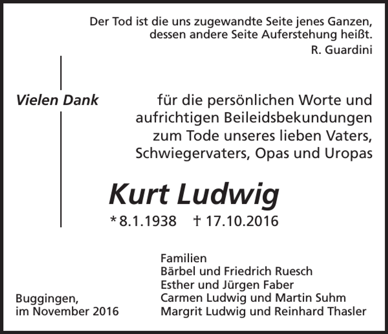 <p>Der Tod ist die uns zugewandte Seite jenes Ganzen,<br />dessen andere Seite Auferstehung heißt.<br />R. Guardini</p><p>Vielen Dank</p><p>für die persönlichen Worte und<br />aufrichtigen Beileidsbekundungen<br />zum Tode unseres lieben Vaters,<br />Schwiegervaters, Opas und Uropas</p><p>Kurt Ludwig<br />* 8.1.1938</p><p>Buggingen,<br />im November 2016</p><p>† 17.10.2016</p><p>Familien<br />Bärbel und Friedrich Ruesch<br />Esther und Jürgen Faber<br />Carmen Ludwig und Martin Suhm<br />Margrit Ludwig und Reinhard Thasler</p>