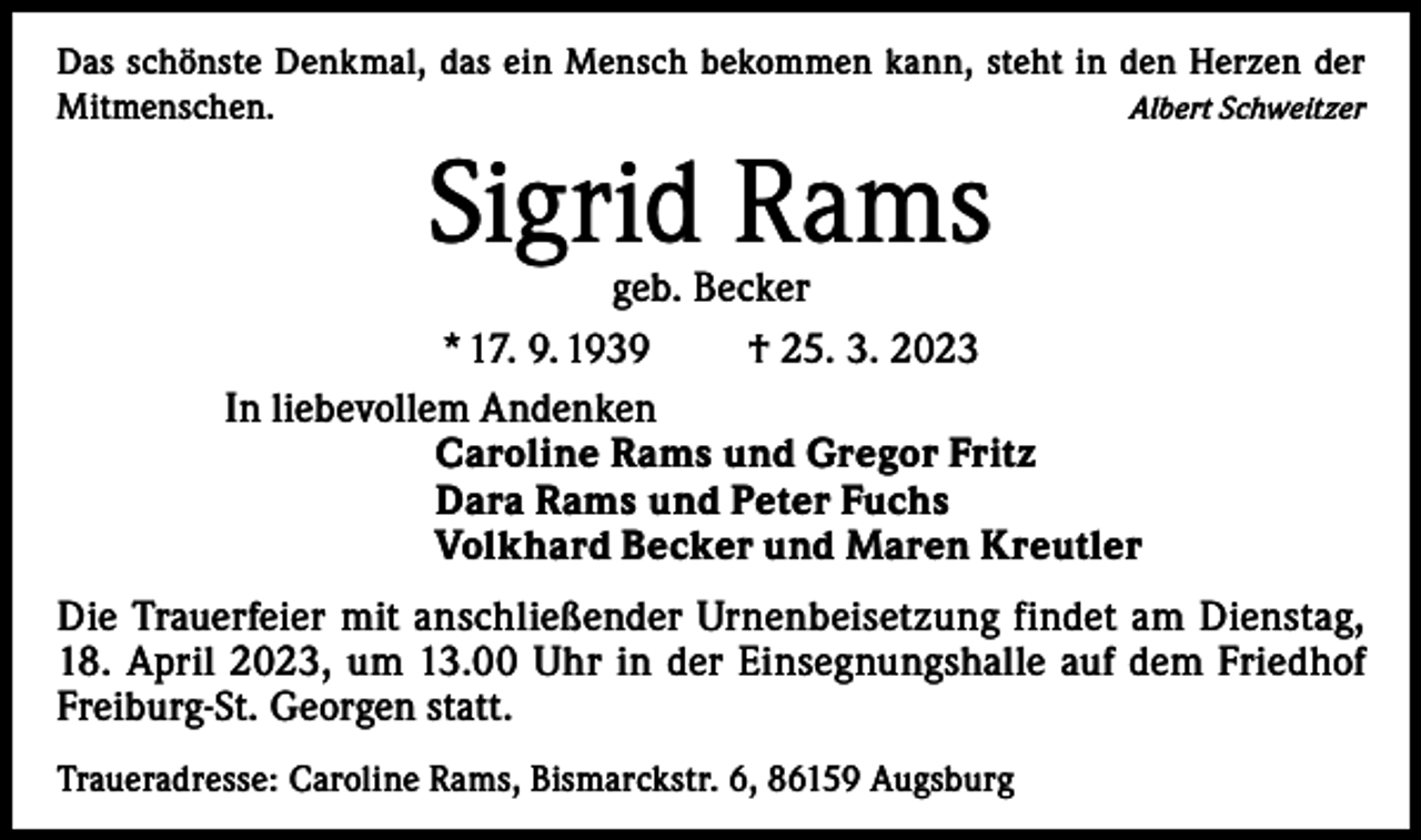 <p>Das schönste Denkmal, das ein Mensch bekommen kann, steht in den Herzen der<br />Mitmenschen.<br />Albert Schweitzer</p><p>Sigrid Rams</p><p>geb. Becker<br />* 17. 9. 1939<br />† 25. 3. 2023<br />In liebevollem Andenken<br />Caroline Rams und Gregor Fritz<br />Dara Rams und Peter Fuchs<br />Volkhard Becker und Maren Kreutler<br />Die Trauerfeier mit anschließender Urnenbeisetzung findet am Dienstag,<br />18. April 2023, um 13.00 Uhr in der Einsegnungshalle auf dem Friedhof<br />Freiburg-St. Georgen statt.<br />Traueradresse: Caroline Rams, Bismarckstr. 6, 86159 Augsburg</p>