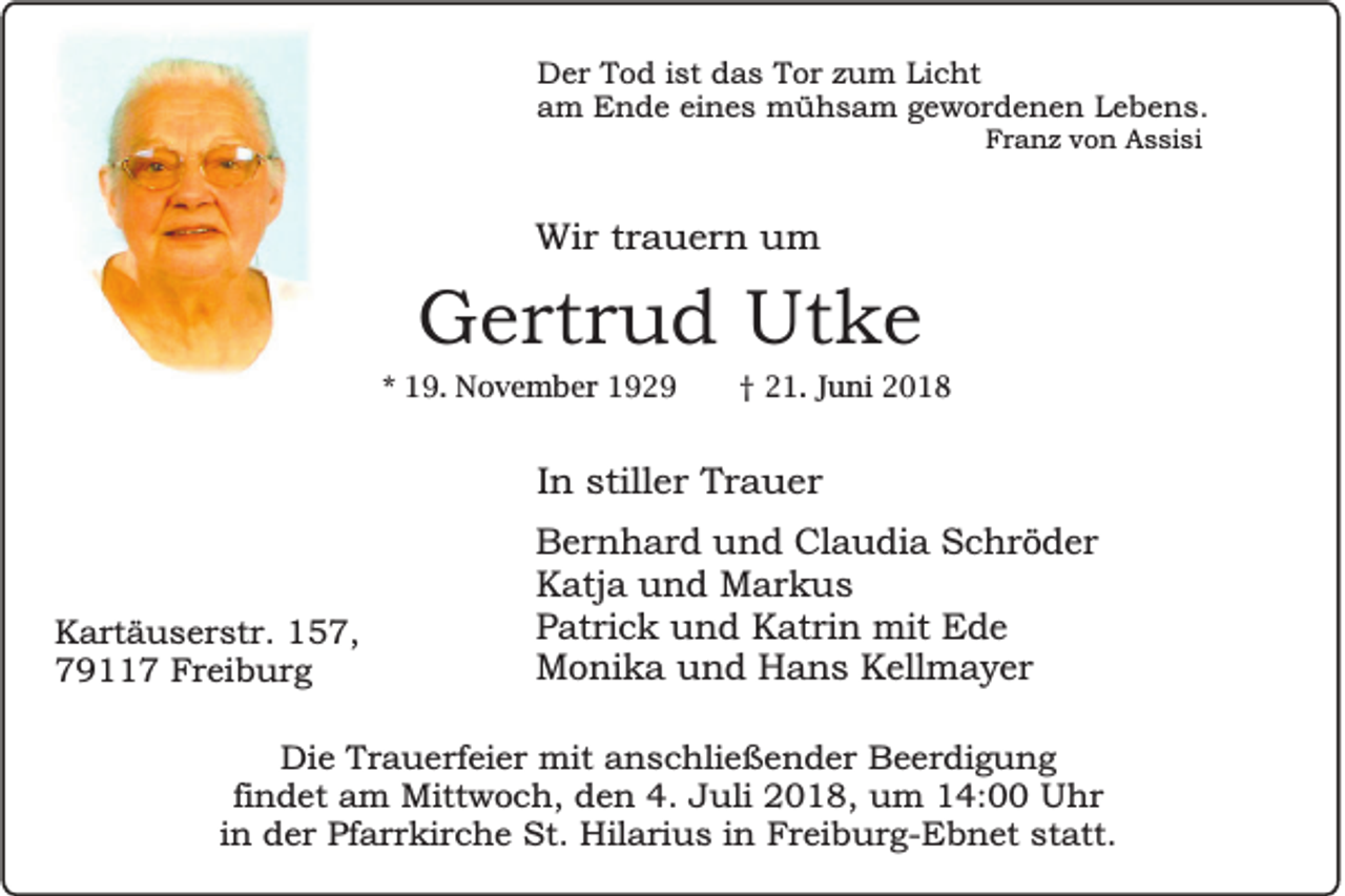 <p>Der Tod ist das Tor zum Licht<br />am Ende eines mühsam gewordenen Lebens.<br />Franz von Assisi</p><p>Wir trauern um</p><p>Gertrud Utke<br />* 19. November 1929</p><p>† 21. Juni 2018</p><p>In stiller Trauer</p><p>Kartäuserstr. 157,<br />79117 Freiburg</p><p>Bernhard und Claudia Schröder<br />Katja und Markus<br />Patrick und Katrin mit Ede<br />Monika und Hans Kellmayer</p><p>Die Trauerfeier mit anschließender Beerdigung<br />findet am Mittwoch, den 4. Juli 2018, um 14:00 Uhr<br />in der Pfarrkirche St. Hilarius in Freiburg-Ebnet statt.</p>