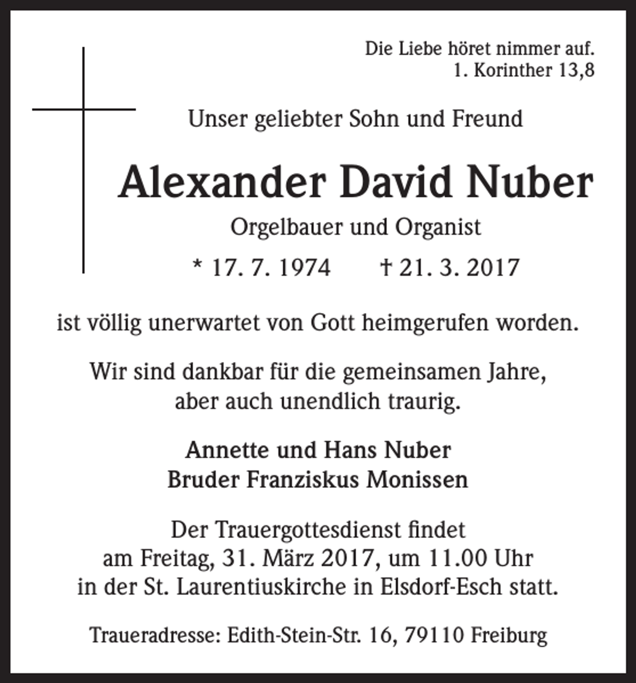 <p>Die Liebe höret nimmer auf.<br />1. Korinther 13,8</p><p>Unser geliebter Sohn und Freund</p><p>Alexander David Nuber<br />Orgelbauer und Organist<br />* 17. 7. 1974 † 21. 3. 2017<br />ist völlig unerwartet von Gott heimgerufen worden.<br />Wir sind dankbar für die gemeinsamen Jahre,<br />aber auch unendlich traurig.<br />Annette und Hans Nuber<br />Bruder Franziskus Monissen<br />Der Trauergottesdienst findet<br />am Freitag, 31. März 2017, um 11.00 Uhr<br />in der St. Laurentiuskirche in Elsdorf-Esch statt.<br />Traueradresse: Edith-Stein-Str. 16, 79110 Freiburg</p>