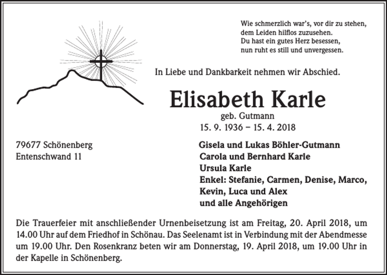 <p>Wie schmerzlich war’s, vor dir zu stehen,<br />dem Leiden hilflos zuzusehen.<br />Du hast ein gutes Herz besessen,<br />nun ruht es still und unvergessen.</p><p>In Liebe und Dankbarkeit nehmen wir Abschied.</p><p>Elisabeth Karle<br />geb. Gutmann<br />15. 9. 1936 – 15. 4. 2018</p><p>79677 Schönenberg<br />Entenschwand 11</p><p>Gisela und Lukas Böhler-Gutmann<br />Carola und Bernhard Karle<br />Ursula Karle<br />Enkel: Stefanie, Carmen, Denise, Marco,<br />Kevin, Luca und Alex<br />und alle Angehörigen</p><p>Die Trauerfeier mit anschließender Urnenbeisetzung ist am Freitag, 20. April 2018, um<br />14.00 Uhr auf dem Friedhof in Schönau. Das Seelenamt ist in Verbindung mit der Abendmesse<br />um 19.00 Uhr. Den Rosenkranz beten wir am Donnerstag, 19. April 2018, um 19.00 Uhr in<br />der Kapelle in Schönenberg.</p>