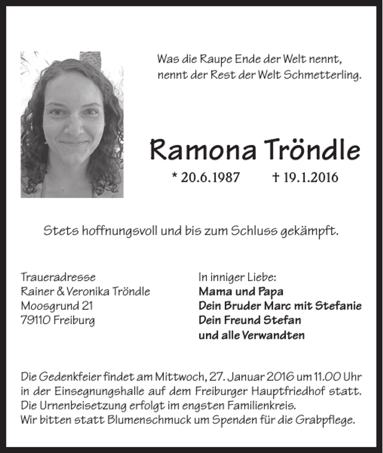 <p>Was die Raupe Ende der Welt nennt,<br />nennt der Rest der Welt Schmetterling.</p><p>Ramona Tröndle<br />* 20.6.1987</p><p>† 19.1.2016</p><p>Stets hoffnungsvoll und bis zum Schluss gekämpft.<br />Traueradresse<br />Rainer &amp; Veronika Tröndle<br />Moosgrund 21<br />79110 Freiburg</p><p>In inniger Liebe:<br />Mama und Papa<br />Dein Bruder Marc mit Stefanie<br />Dein Freund Stefan<br />und alle Verwandten</p><p>Die Gedenkfeier findet am Mittwoch, 27. Januar 2016 um 11.00 Uhr<br />in der Einsegnungshalle auf dem Freiburger Hauptfriedhof statt.<br />Die Urnenbeisetzung erfolgt im engsten Familienkreis.<br />Wir bitten statt Blumenschmuck um Spenden für die Grabpflege.</p>