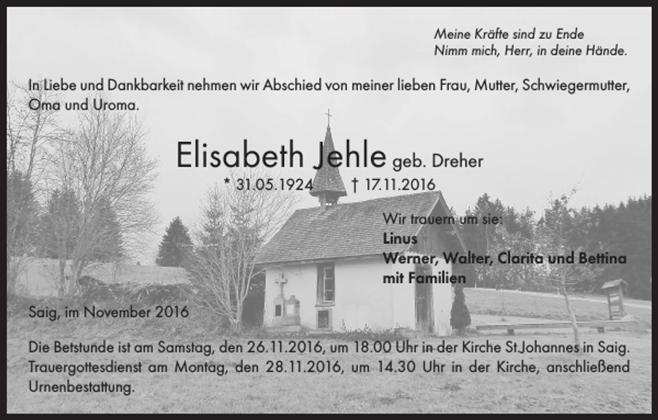 <p>Meine Kräfte sind zu Ende<br />Nimm mich, Herr, in deine Hände.</p><p>In Liebe und Dankbarkeit nehmen wir Abschied von meiner lieben Frau, Mutter, Schwiegermutter,<br />Oma und Uroma.</p><p>Elisabeth Jehle geb. Dreher<br />* 31.05.1924</p><p>† 17.11.2016</p><p>Wir trauern um sie:<br />Linus<br />Werner, Walter, Clarita und Bettina<br />mit Familien<br />Saig, im November 2016<br />Die Betstunde ist am Samstag, den 26.11.2016, um 18.00 Uhr in der Kirche St.Johannes in Saig.<br />Trauergottesdienst am Montag, den 28.11.2016, um 14.30 Uhr in der Kirche, anschließend<br />Urnenbestattung.</p>