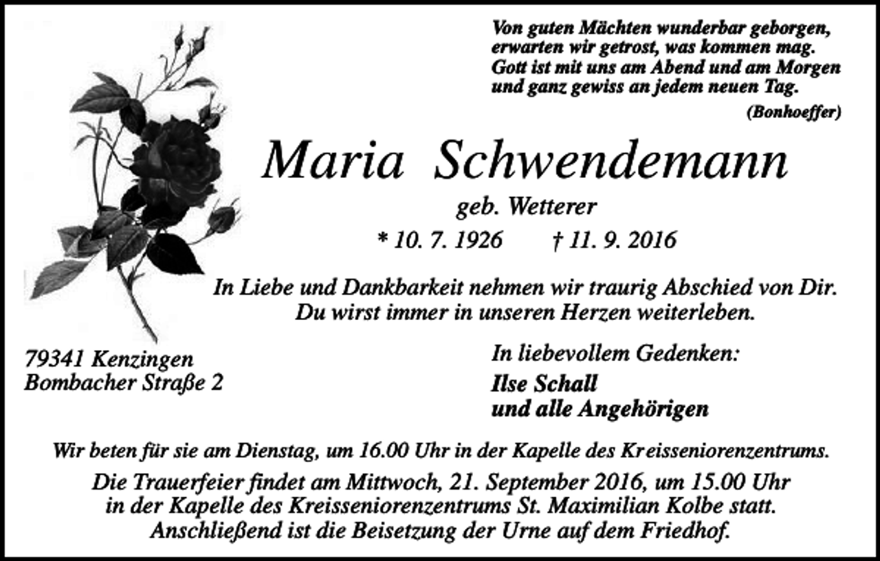 <p>Von guten Mächten wunderbar geborgen,<br />erwarten wir getrost, was kommen mag.<br />Gott ist mit uns am Abend und am Morgen<br />und ganz gewiss an jedem neuen Tag.<br />(Bonhoeffer)</p><p>Maria Schwendemann<br />geb. Wetterer<br />* 10. 7. 1926</p><p>† 11. 9. 2016</p><p>In Liebe und Dankbarkeit nehmen wir traurig Abschied von Dir.<br />Du wirst immer in unseren Herzen weiterleben.<br />79341 Kenzingen<br />Bombacher Straße 2</p><p>In liebevollem Gedenken:<br />Ilse Schall<br />und alle Angehörigen</p><p>Wir beten für sie am Dienstag, um 16.00 Uhr in der Kapelle des Kreisseniorenzentrums.</p><p>Die Trauerfeier findet am Mittwoch, 21. September 2016, um 15.00 Uhr<br />in der Kapelle des Kreisseniorenzentrums St. Maximilian Kolbe statt.<br />Anschließend ist die Beisetzung der Urne auf dem Friedhof.</p>