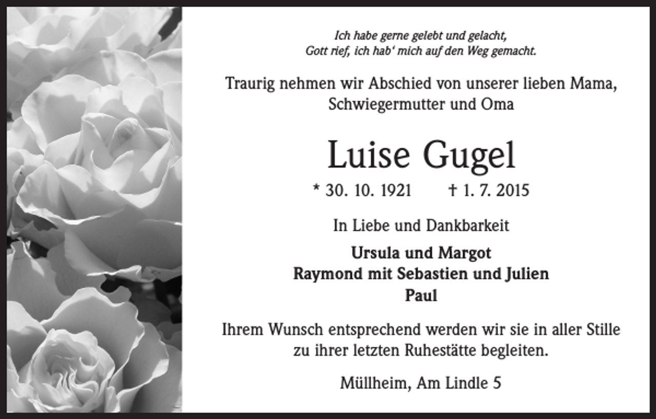<p>Ich habe gerne gelebt und gelacht,<br />Gott rief, ich hab‘ mich auf den Weg gemacht.</p><p>Traurig nehmen wir Abschied von unserer lieben Mama,<br />Schwiegermutter und Oma</p><p>Luise Gugel<br />* 30. 10. 1921 † 1. 7. 2015<br />In Liebe und Dankbarkeit<br />Ursula und Margot<br />Raymond mit Sebastien und Julien<br />Paul<br />Ihrem Wunsch entsprechend werden wir sie in aller Stille<br />zu ihrer letzten Ruhestätte begleiten.<br />Müllheim, Am Lindle 5</p>