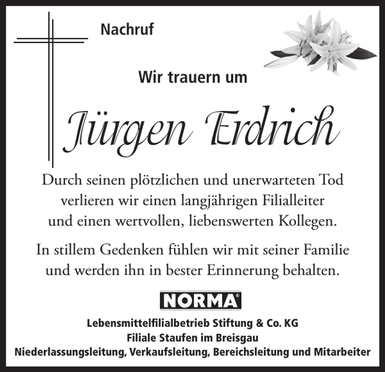 <p>Nachruf</p><p>Wir trauern um</p><p>Jürgen Erdrich<br />Durch seinen plötzlichen und unerwarteten Tod<br />verlieren wir einen langjährigen Filialleiter<br />und einen wertvollen, liebenswerten Kollegen.<br />In stillem Gedenken fühlen wir mit seiner Familie<br />und werden ihn in bester Erinnerung behalten.<br />Lebensmittelfilialbetrieb Stiftung &amp; Co. KG<br />Filiale Staufen im Breisgau<br />Niederlassungsleitung, Verkaufsleitung, Bereichsleitung und Mitarbeiter</p>