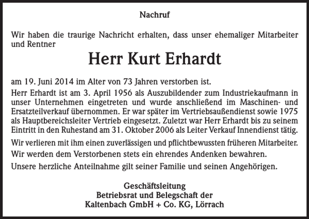 <p>Nachruf<br />Wir haben die traurige Nachricht erhalten, dass unser ehemaliger Mitarbeiter<br />und Rentner</p><p>Herr Kurt Erhardt</p><p>am 19. Juni 2014 im Alter von 73 Jahren verstorben ist.<br />Herr Erhardt ist am 3. April 1956 als Auszubildender zum Industriekaufmann in<br />unser Unternehmen eingetreten und wurde anschließend im Maschinen- und<br />Ersatzteilverkauf übernommen. Er war später im Vertriebsaußendienst sowie 1975<br />als Hauptbereichsleiter Vertrieb eingesetzt. Zuletzt war Herr Erhardt bis zu seinem<br />Eintritt in den Ruhestand am 31. Oktober 2006 als Leiter Verkauf Innendienst tätig.<br />Wir verlieren mit ihm einen zuverlässigen und pflichtbewussten früheren Mitarbeiter.<br />Wir werden dem Verstorbenen stets ein ehrendes Andenken bewahren.<br />Unsere herzliche Anteilnahme gilt seiner Familie und seinen Angehörigen.<br />Geschäftsleitung<br />Betriebsrat und Belegschaft der<br />Kaltenbach GmbH + Co. KG, Lörrach</p>