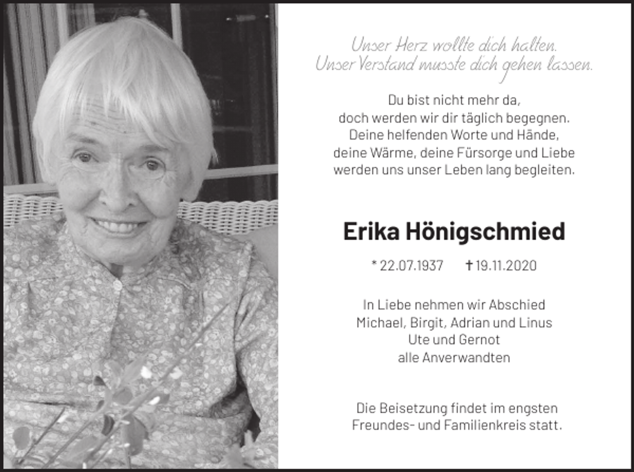 <p>Unser Herz wollte dich halten.<br />Unser Verstand musste dich gehen lassen.<br />Du bist nicht mehr da,<br />doch werden wir dir täglich begegnen.<br />Deine helfenden Worte und Hände,<br />deine Wärme, deine Fürsorge und Liebe<br />werden uns unser Leben lang begleiten.</p><p>Erika Hönigschmied<br />* 22.07.1937</p><p><br />19.11.2020</p><p>In Liebe nehmen wir Abschied<br />Michael, Birgit, Adrian und Linus<br />Ute und Gernot<br />alle Anverwandten</p><p>Die Beisetzung findet im engsten<br />Freundes- und Familienkreis statt.</p>