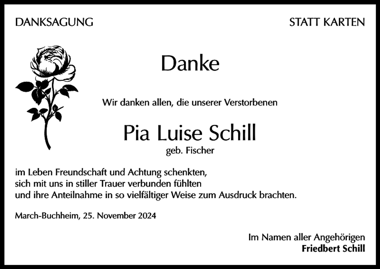 <p>DANKSAGUNG</p><p>STATT KARTEN</p><p>Danke<br />Wir danken allen, die unserer Verstorbenen</p><p>Pia Luise Schill<br />geb. Fischer</p><p>im Leben Freundschaft und Achtung schenkten,<br />sich mit uns in stiller Trauer verbunden fühlten<br />und ihre Anteilnahme in so vielfältiger Weise zum Ausdruck brachten.<br />March-Buchheim, 25. November 2024</p><p>Im Namen aller Angehörigen<br />Friedbert Schill</p>