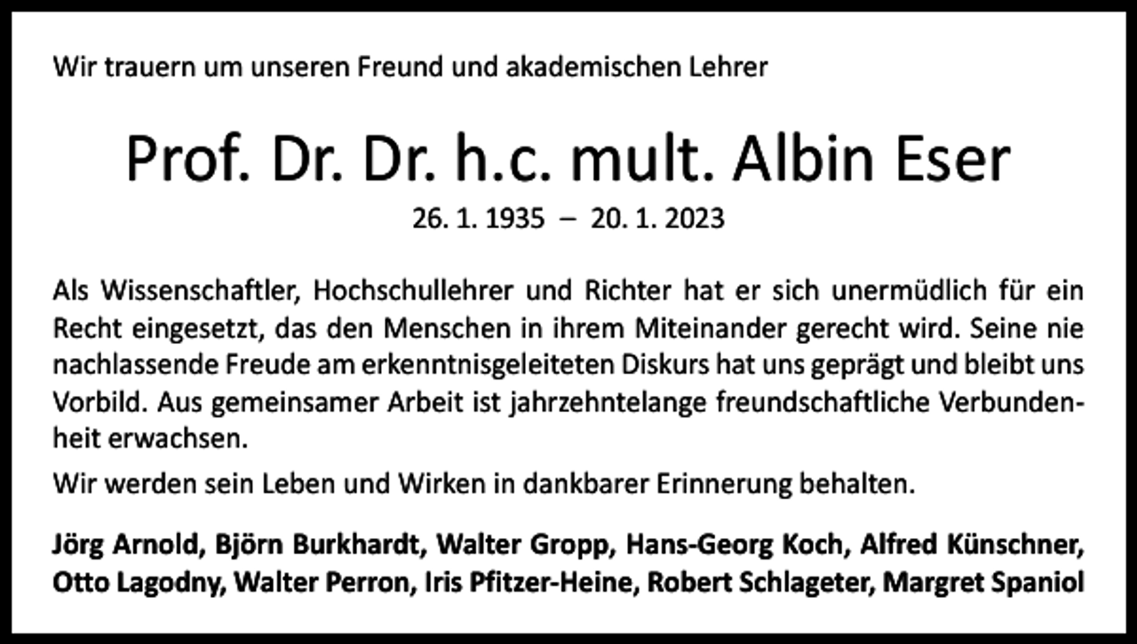 <p>Wir trauern um unseren Freund und akademischen Lehrer</p><p>Prof. Dr. Dr. h.c. mult. Albin Eser<br />26. 1. 1935 – 20. 1. 2023</p><p>Als Wissenschaftler, Hochschullehrer und Richter hat er sich unermüdlich für ein<br />Recht eingesetzt, das den Menschen in ihrem Miteinander gerecht wird. Seine nie<br />nachlassende Freude am erkenntnisgeleiteten Diskurs hat uns geprägt und bleibt uns<br />Vorbild. Aus gemeinsamer Arbeit ist jahrzehntelange freundschaftliche Verbundenheit erwachsen.<br />Wir werden sein Leben und Wirken in dankbarer Erinnerung behalten.<br />Jörg Arnold, Björn Burkhardt, Walter Gropp, Hans-Georg Koch, Alfred Künschner,<br />Otto Lagodny, Walter Perron, Iris Pfitzer-Heine, Robert Schlageter, Margret Spaniol</p>