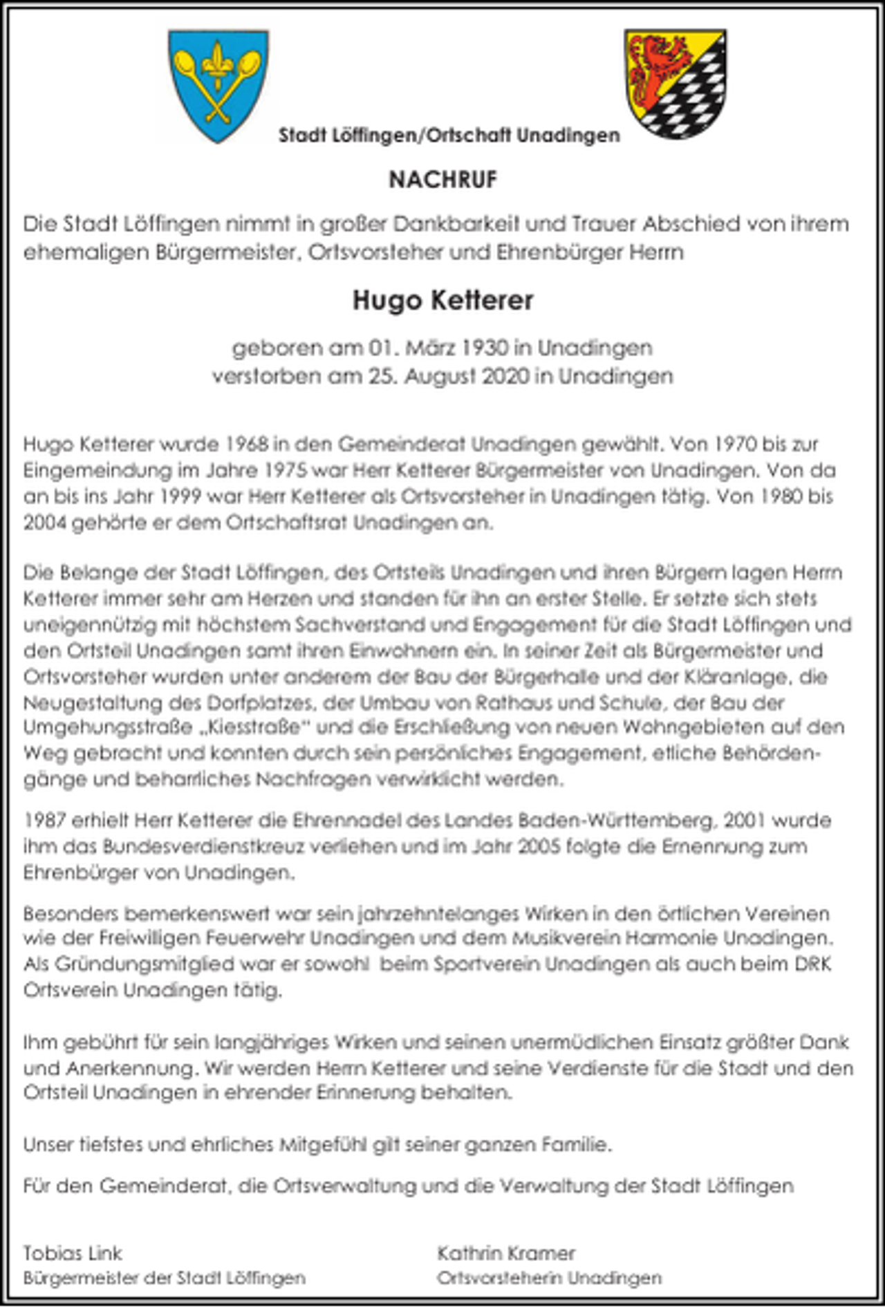 <p>Stadt Löffingen/Ortschaft Unadingen</p><p>NACHRUF<br />Die Stadt Löffingen nimmt in großer Dankbarkeit und Trauer Abschied von ihrem<br />ehemaligen Bürgermeister, Ortsvorsteher und Ehrenbürger Herrn</p><p>Hugo Ketterer<br />geboren am 01. März 1930 in Unadingen<br />verstorben am 25. August 2020 in Unadingen<br />Hugo Ketterer wurde 1968 in den Gemeinderat Unadingen gewählt. Von 1970 bis zur<br />Eingemeindung im Jahre 1975 war Herr Ketterer Bürgermeister von Unadingen. Von da<br />an bis ins Jahr 1999 war Herr Ketterer als Ortsvorsteher in Unadingen tätig. Von 1980 bis<br />2004 gehörte er dem Ortschaftsrat Unadingen an.<br />Die Belange der Stadt Löffingen, des Ortsteils Unadingen und ihren Bürgern lagen Herrn<br />Ketterer immer sehr am Herzen und standen für ihn an erster Stelle. Er setzte sich stets<br />uneigennützig mit höchstem Sachverstand und Engagement für die Stadt Löffingen und<br />den Ortsteil Unadingen samt ihren Einwohnern ein. In seiner Zeit als Bürgermeister und<br />Ortsvorsteher wurden unter anderem der Bau der Bürgerhalle und der Kläranlage, die<br />Neugestaltung des Dorfplatzes, der Umbau von Rathaus und Schule, der Bau der<br />Umgehungsstraße „Kiesstraße“ und die Erschließung von neuen Wohngebieten auf den<br />Weg gebracht und konnten durch sein persönliches Engagement, etliche Behördengänge und beharrliches Nachfragen verwirklicht werden.<br />1987 erhielt Herr Ketterer die Ehrennadel des Landes Baden-Württemberg, 2001 wurde<br />ihm das Bundesverdienstkreuz verliehen und im Jahr 2005 folgte die Ernennung zum<br />Ehrenbürger von Unadingen.<br />Besonders bemerkenswert war sein jahrzehntelanges Wirken in den örtlichen Vereinen<br />wie der Freiwilligen Feuerwehr Unadingen und dem Musikverein Harmonie Unadingen.<br />Als Gründungsmitglied war er sowohl beim Sportverein Unadingen als auch beim DRK<br />Ortsverein Unadingen tätig.<br />Ihm gebührt für sein langjähriges Wirken und seinen unermüdlichen Einsatz größter Dank<br />und Anerkennung. Wir werden Herrn Ketterer und seine Verdienste für die Stadt und den<br />Ortsteil Unadingen in ehrender Erinnerung behalten.<br />Unser tiefstes und ehrliches Mitgefühl gilt seiner ganzen Familie.<br />Für den Gemeinderat, die Ortsverwaltung und die Verwaltung der Stadt Löffingen<br />Tobias Link</p><p>Kathrin Kramer</p><p>Bürgermeister der Stadt Löffingen</p><p>Ortsvorsteherin Unadingen</p>