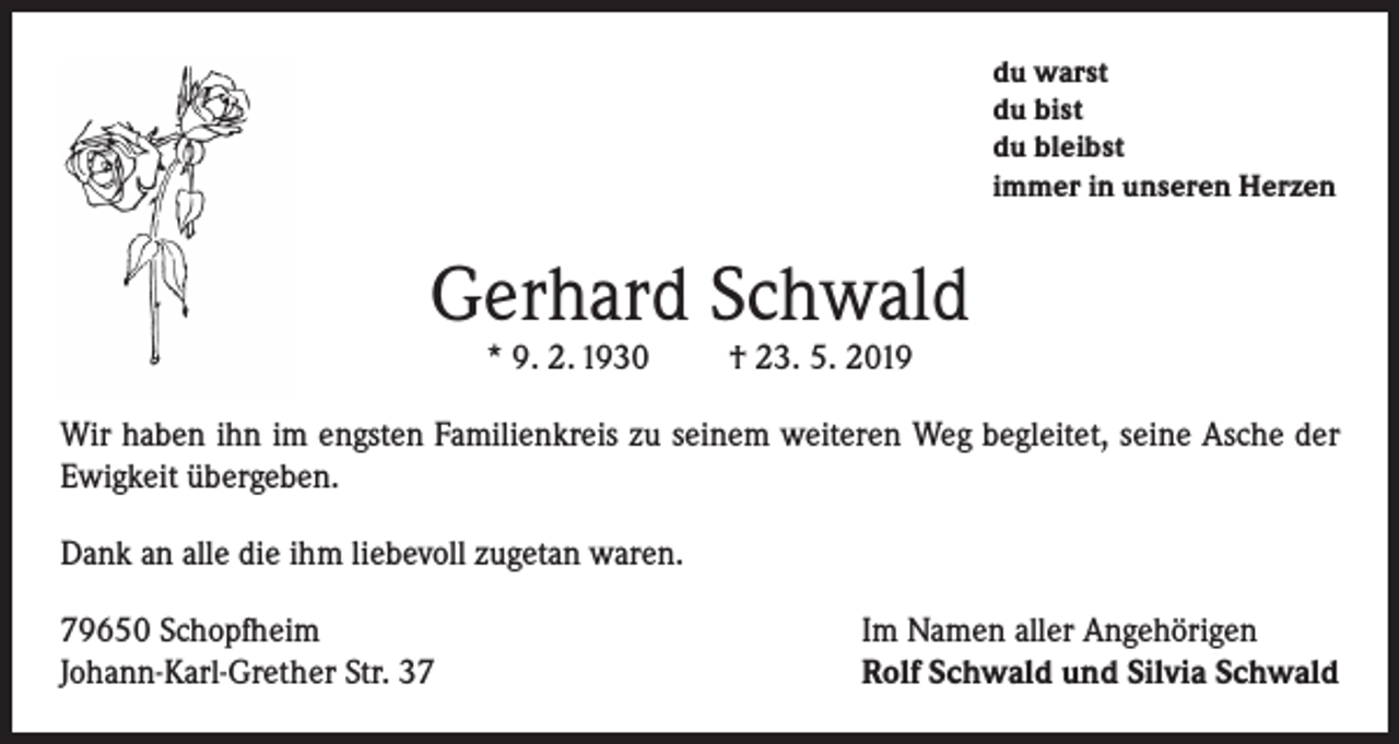 <p>du warst<br />du bist<br />du bleibst<br />immer in unseren Herzen</p><p>Gerhard Schwald<br />* 9. 2. 1930</p><p>† 23. 5. 2019</p><p>Wir haben ihn im engsten Familienkreis zu seinem weiteren Weg begleitet, seine Asche der<br />Ewigkeit übergeben.<br />Dank an alle die ihm liebevoll zugetan waren.<br />79650 Schopfheim<br />Johann-Karl-Grether Str. 37</p><p>Im Namen aller Angehörigen<br />Rolf Schwald und Silvia Schwald</p>