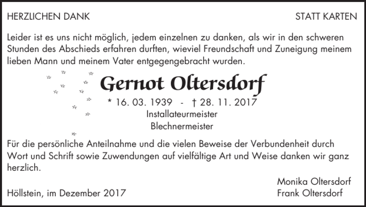 <p>HERZLICHEN DANK</p><p>STATT KARTEN</p><p>Leider ist es uns nicht möglich, jedem einzelnen zu danken, als wir in den schweren<br />Stunden des Abschieds erfahren durften, wieviel Freundschaft und Zuneigung meinem<br />lieben Mann und meinem Vater entgegengebracht wurden.</p><p>Gernot Oltersdorf<br />* 16. 03. 1939 - † 28. 11. 2017<br />Installateurmeister<br />Blechnermeister</p><p>Für die persönliche Anteilnahme und die vielen Beweise der Verbundenheit durch<br />Wort und Schrift sowie Zuwendungen auf vielfältige Art und Weise danken wir ganz<br />herzlich.<br />Höllstein, im Dezember 2017</p><p>Monika Oltersdorf<br />Frank Oltersdorf</p>