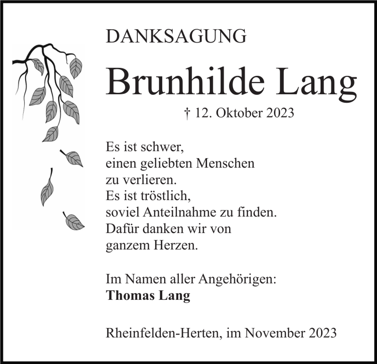 <p>DANKSAGUNG</p><p>Brunhilde Lang<br />† 12. Oktober 2023<br />Es ist schwer,<br />einen geliebten Menschen<br />zu verlieren.<br />Es ist tröstlich,<br />soviel Anteilnahme zu finden.<br />Dafür danken wir von<br />ganzem Herzen.<br />Im Namen aller Angehörigen:<br />Thomas Lang<br />Rheinfelden-Herten, im November 2023</p>