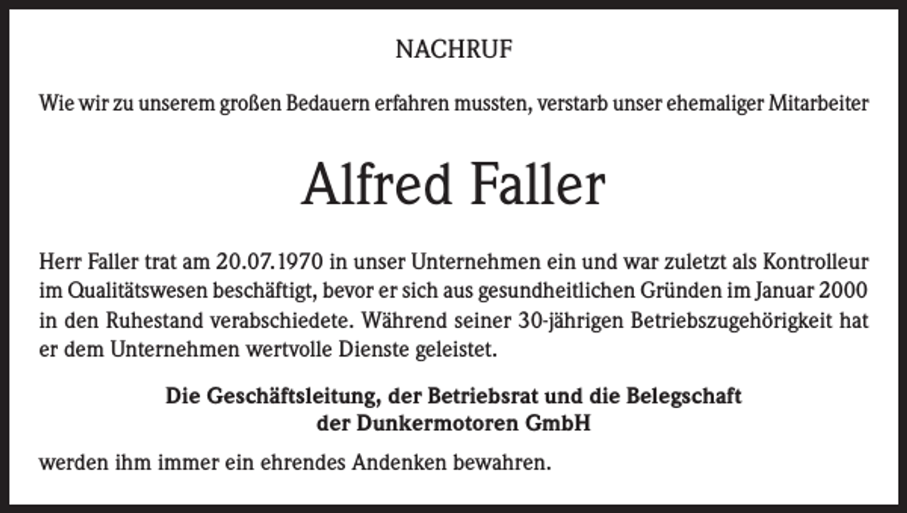 <p>NACHRUF<br />Wie wir zu unserem großen Bedauern erfahren mussten, verstarb unser ehemaliger Mitarbeiter</p><p>Alfred Faller<br />Herr Faller trat am 20.07.1970 in unser Unternehmen ein und war zuletzt als Kontrolleur<br />im Qualitätswesen beschäftigt, bevor er sich aus gesundheitlichen Gründen im Januar 2000<br />in den Ruhestand verabschiedete. Während seiner 30-jährigen Betriebszugehörigkeit hat<br />er dem Unternehmen wertvolle Dienste geleistet.<br />Die Geschäftsleitung, der Betriebsrat und die Belegschaft<br />der Dunkermotoren GmbH<br />werden ihm immer ein ehrendes Andenken bewahren.</p>