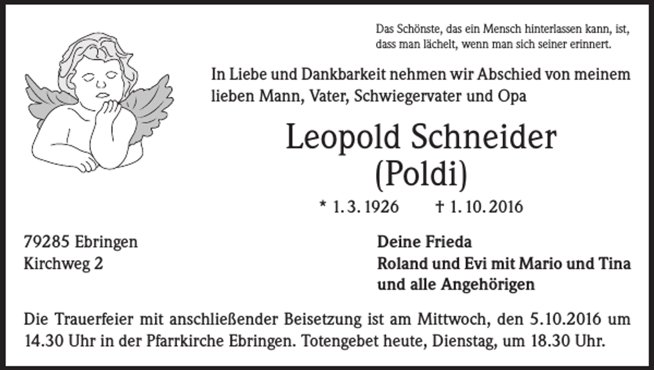 <p>Das Schönste, das ein Mensch hinterlassen kann, ist,<br />dass man lächelt, wenn man sich seiner erinnert.</p><p>In Liebe und Dankbarkeit nehmen wir Abschied von meinem<br />lieben Mann, Vater, Schwiegervater und Opa</p><p>Leopold Schneider<br />(Poldi)<br />* 1. 3. 1926<br />79285 Ebringen<br />Kirchweg 2</p><p>† 1. 10. 2016</p><p>Deine Frieda<br />Roland und Evi mit Mario und Tina<br />und alle Angehörigen</p><p>Die Trauerfeier mit anschließender Beisetzung ist am Mittwoch, den 5.10.2016 um<br />14.30 Uhr in der Pfarrkirche Ebringen. Totengebet heute, Dienstag, um 18.30 Uhr.</p>