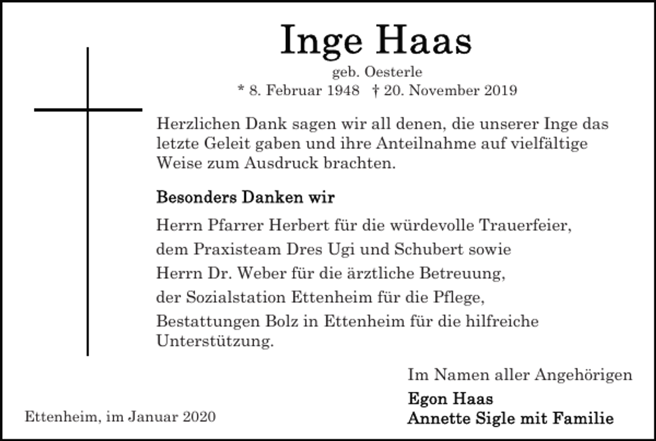 <p>geb. Oesterle<br />* 8. Februar 1948 † 20. November 2019</p><p>Herzlichen Dank sagen wir all denen, die unserer Inge das<br />letzte Geleit gaben und ihre Anteilnahme auf vielfältige<br />Weise zum Ausdruck brachten.</p><p>Herrn Pfarrer Herbert für die würdevolle Trauerfeier,<br />dem Praxisteam Dres Ugi und Schubert sowie<br />Herrn Dr. Weber für die ärztliche Betreuung,<br />der Sozialstation Ettenheim für die Pflege,<br />Bestattungen Bolz in Ettenheim für die hilfreiche<br />Unterstützung.<br />Im Namen aller Angehörigen<br />Ettenheim, im Januar 2020</p>
