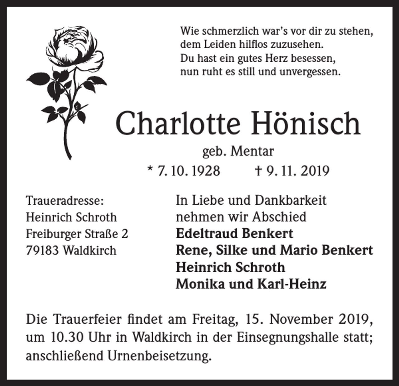 <p>Wie schmerzlich war’s vor dir zu stehen,<br />dem Leiden hilflos zuzusehen.<br />Du hast ein gutes Herz besessen,<br />nun ruht es still und unvergessen.</p><p>Charlotte Hönisch<br />geb. Mentar<br />* 7. 10. 1928<br />† 9. 11. 2019</p><p>Traueradresse:<br />In Liebe und Dankbarkeit<br />Heinrich Schroth<br />nehmen wir Abschied<br />Freiburger Straße 2<br />Edeltraud Benkert<br />79183 Waldkirch Rene, Silke und Mario Benkert</p><p>Heinrich Schroth<br />Monika und Karl-Heinz</p><p>Die Trauerfeier findet am Freitag, 15. November 2019,<br />um 10.30 Uhr in Waldkirch in der Einsegnungshalle statt;<br />anschließend Urnenbeisetzung.</p>