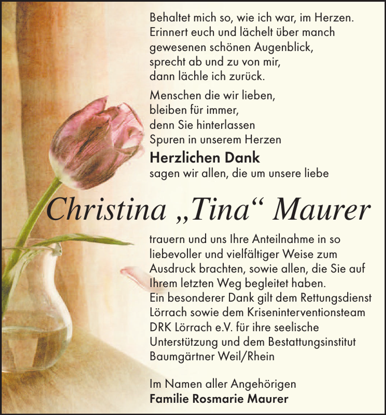<p>Behaltet mich so, wie ich war, im Herzen.<br />Erinnert euch und lächelt über manch<br />gewesenen schönen Augenblick,<br />sprecht ab und zu von mir,<br />dann lächle ich zurück.<br />Menschen die wir lieben,<br />bleiben für immer,<br />denn Sie hinterlassen<br />Spuren in unserem Herzen</p><p>Herzlichen Dank</p><p>sagen wir allen, die um unsere liebe</p><p>Christina „Tina“ Maurer<br />trauern und uns Ihre Anteilnahme in so<br />liebevoller und vielfältiger Weise zum<br />Ausdruck brachten, sowie allen, die Sie auf<br />Ihrem letzten Weg begleitet haben.<br />Ein besonderer Dank gilt dem Rettungsdienst<br />Lörrach sowie dem Kriseninterventionsteam<br />DRK Lörrach e.V. für ihre seelische<br />Unterstützung und dem Bestattungsinstitut<br />Baumgärtner Weil/Rhein<br />Im Namen aller Angehörigen<br />Familie Rosmarie Maurer</p>