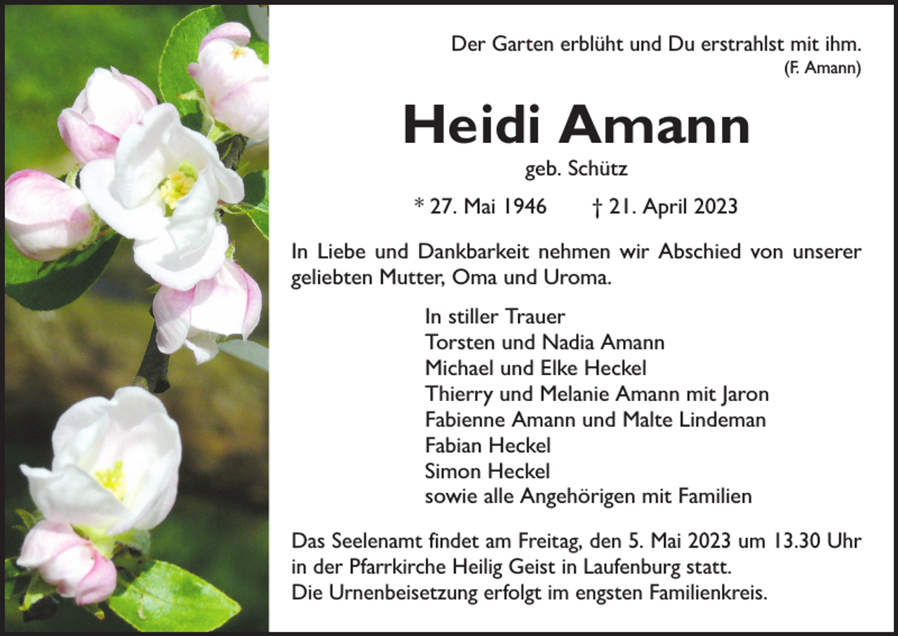 <p>Der Garten erblüht und Du erstrahlst mit ihm.</p><p>(F. Amann)</p><p>Heidi Amann<br />geb. Schütz</p><p>* 27. Mai 1946 † 21. April 2023<br />In Liebe und Dankbarkeit nehmen wir Abschied von unserer<br />geliebten Mutter, Oma und Uroma.<br />In stiller Trauer<br />Torsten und Nadia Amann<br />Michael und Elke Heckel<br />Thierry und Melanie Amann mit Jaron<br />Fabienne Amann und Malte Lindeman<br />Fabian Heckel<br />Simon Heckel<br />sowie alle Angehörigen mit Familien<br />Das Seelenamt findet am Freitag, den 5. Mai 2023 um 13.30 Uhr<br />in der Pfarrkirche Heilig Geist in Laufenburg statt.<br />Die Urnenbeisetzung erfolgt im engsten Familienkreis.</p>