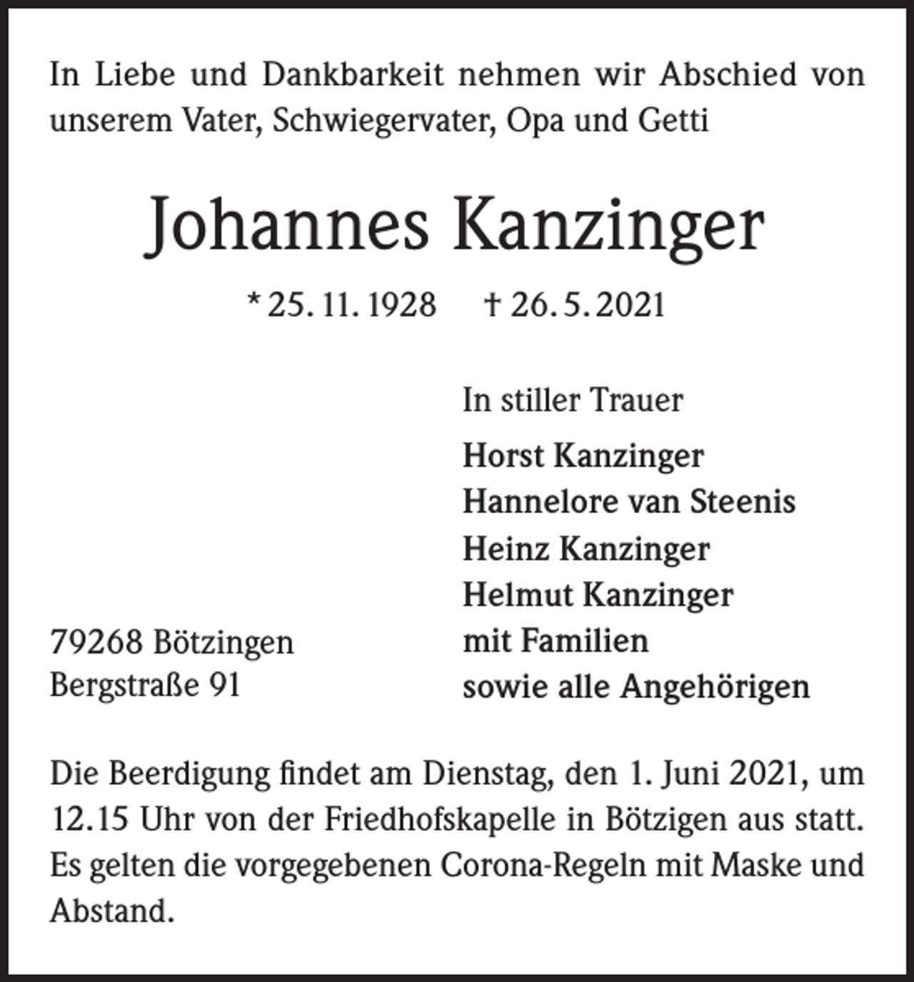 <p>In Liebe und Dankbarkeit nehmen wir Abschied von<br />unserem Vater, Schwiegervater, Opa und Getti</p><p>Johannes Kanzinger<br />* 25. 11. 1928</p><p>† 26. 5. 2021<br />In stiller Trauer</p><p>79268 Bötzingen<br />Bergstraße 91</p><p>Horst Kanzinger<br />Hannelore van Steenis<br />Heinz Kanzinger<br />Helmut Kanzinger<br />mit Familien<br />sowie alle Angehörigen</p><p>Die Beerdigung findet am Dienstag, den 1. Juni 2021, um<br />12.15 Uhr von der Friedhofskapelle in Bötzigen aus statt.<br />Es gelten die vorgegebenen Corona-Regeln mit Maske und<br />Abstand.</p>