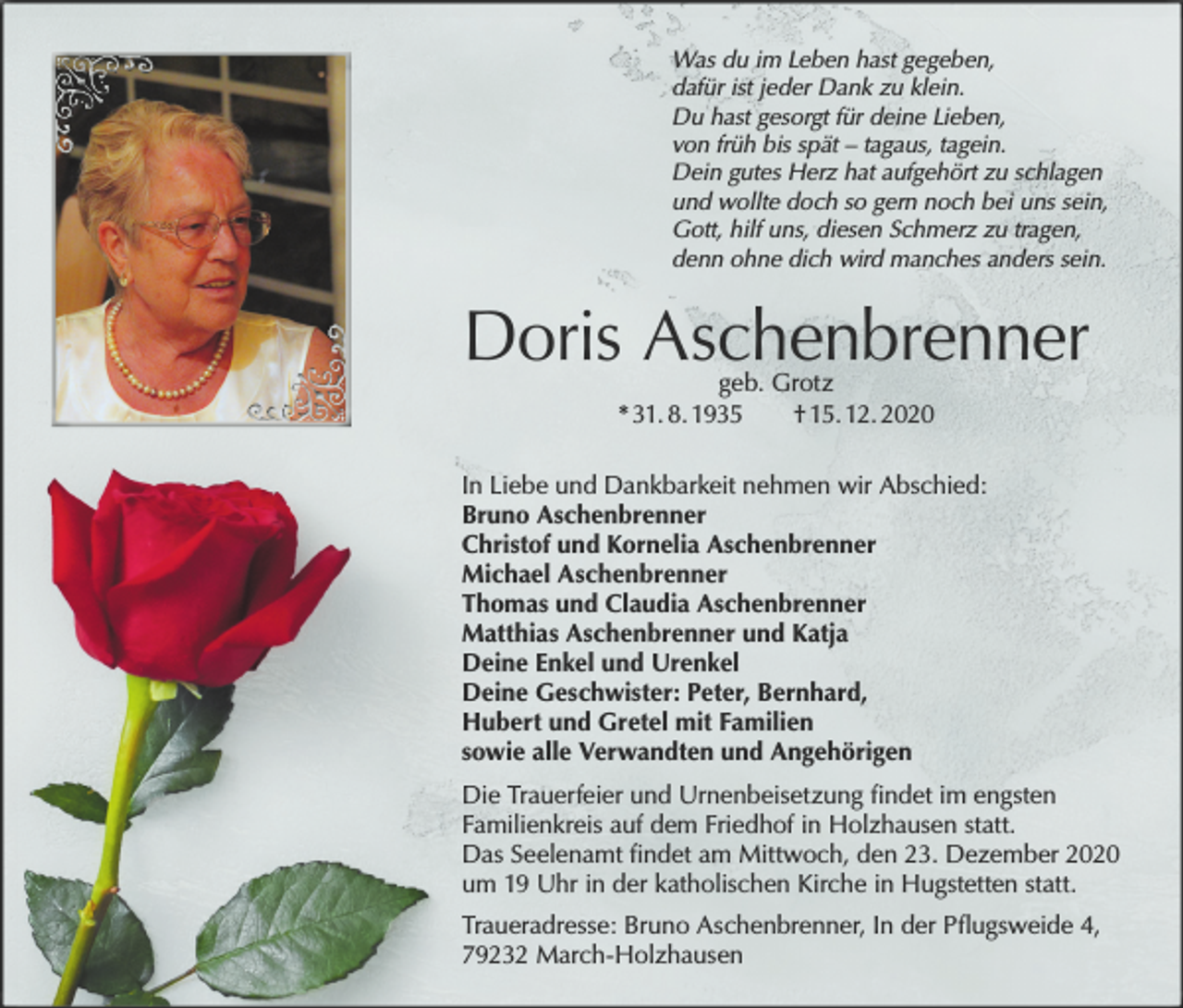 <p>Was du im Leben hast gegeben,<br />dafür ist jeder Dank zu klein.<br />Du hast gesorgt für deine Lieben,<br />von früh bis spät – tagaus, tagein.<br />Dein gutes Herz hat aufgehört zu schlagen<br />und wollte doch so gern noch bei uns sein,<br />Gott, hilf uns, diesen Schmerz zu tragen,<br />denn ohne dich wird manches anders sein.</p><p>Doris Aschenbrenner<br />geb. Grotz<br />* 31. 8. 1935<br />† 15. 12. 2020</p><p>In Liebe und Dankbarkeit nehmen wir Abschied:<br />Bruno Aschenbrenner<br />Christof und Kornelia Aschenbrenner<br />Michael Aschenbrenner<br />Thomas und Claudia Aschenbrenner<br />Matthias Aschenbrenner und Katja<br />Deine Enkel und Urenkel<br />Deine Geschwister: Peter, Bernhard,<br />Hubert und Gretel mit Familien<br />sowie alle Verwandten und Angehörigen<br />Die Trauerfeier und Urnenbeisetzung findet im engsten<br />Familienkreis auf dem Friedhof in Holzhausen statt.<br />Das Seelenamt findet am Mittwoch, den 23. Dezember 2020<br />um 19 Uhr in der katholischen Kirche in Hugstetten statt.<br />Traueradresse: Bruno Aschenbrenner, In der Pflugsweide 4,<br />79232 March-Holzhausen</p>