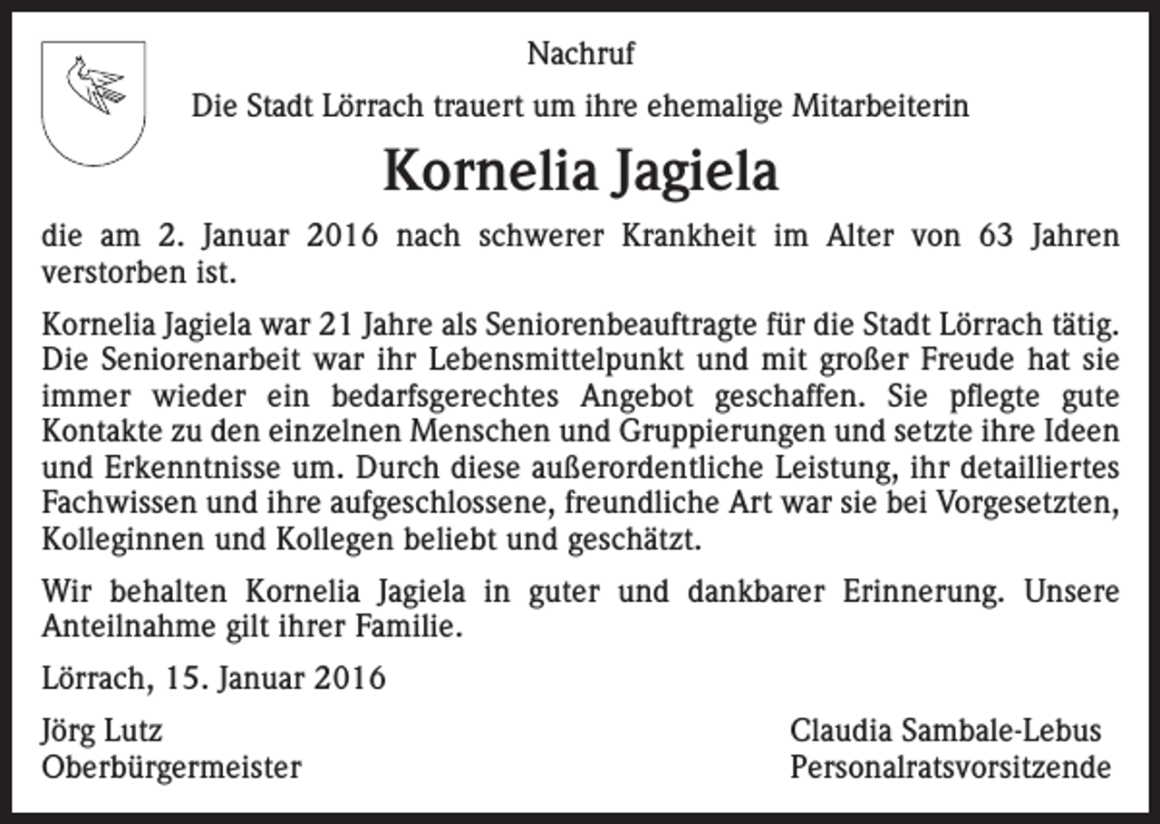 <p>Nachruf<br />Die Stadt Lörrach trauert um ihre ehemalige Mitarbeiterin</p><p>Kornelia Jagiela<br />die am 2. Januar 2016 nach schwerer Krankheit im Alter von 63 Jahren<br />verstorben ist.<br />Kornelia Jagiela war 21 Jahre als Seniorenbeauftragte für die Stadt Lörrach tätig.<br />Die Seniorenarbeit war ihr Lebensmittelpunkt und mit großer Freude hat sie<br />immer wieder ein bedarfsgerechtes Angebot geschaffen. Sie pflegte gute<br />­Kontakte zu den einzelnen Menschen und Gruppierungen und setzte ihre Ideen<br />und Erkenntnisse um. Durch diese außerordentliche Leistung, ihr detailliertes<br />Fachwissen und ihre aufgeschlossene, freundliche Art war sie bei Vorgesetzten,<br />Kolleginnen und Kollegen beliebt und geschätzt.<br />Wir behalten Kornelia Jagiela in guter und dankbarer Erinnerung. Unsere<br />­Anteilnahme gilt ihrer Familie.<br />Lörrach, 15. Januar 2016<br />Jörg Lutz<br />Claudia Sambale-Lebus<br />Oberbürgermeister Personalratsvorsitzende</p>