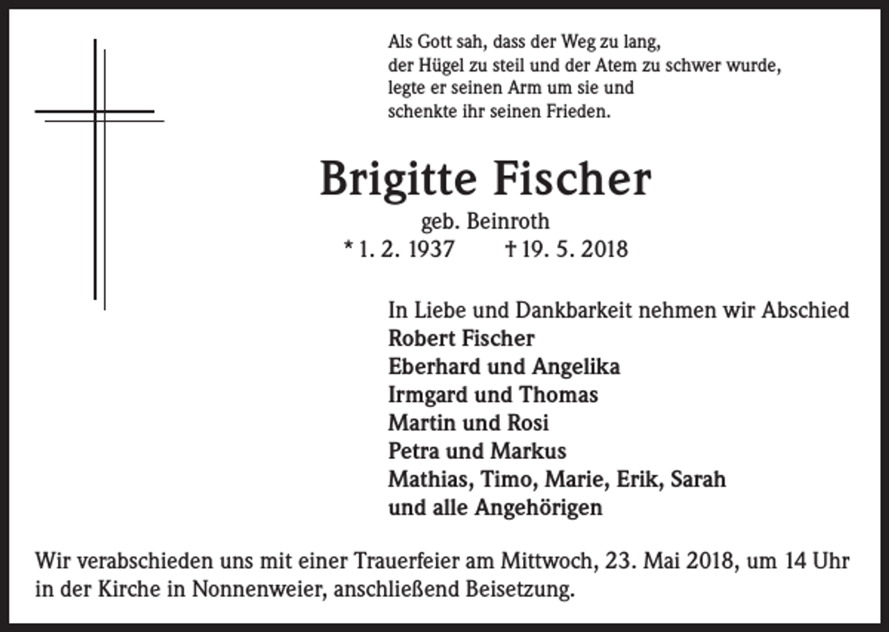 <p>Als Gott sah, dass der Weg zu lang,<br />der Hügel zu steil und der Atem zu schwer wurde,<br />legte er seinen Arm um sie und<br />schenkte ihr seinen Frieden.</p><p>Brigitte Fischer<br />geb. Beinroth<br />* 1. 2. 1937 † 19. 5. 2018</p><p>In Liebe und Dankbarkeit nehmen wir Abschied<br />Robert Fischer<br />Eberhard und Angelika<br />Irmgard und Thomas<br />Martin und Rosi<br />Petra und Markus<br />Mathias, Timo, Marie, Erik, Sarah<br />und alle Angehörigen</p><p>Wir verabschieden uns mit einer Trauerfeier am Mittwoch, 23. Mai 2018, um 14 Uhr<br />in der Kirche in Nonnenweier, anschließend Beisetzung.</p>