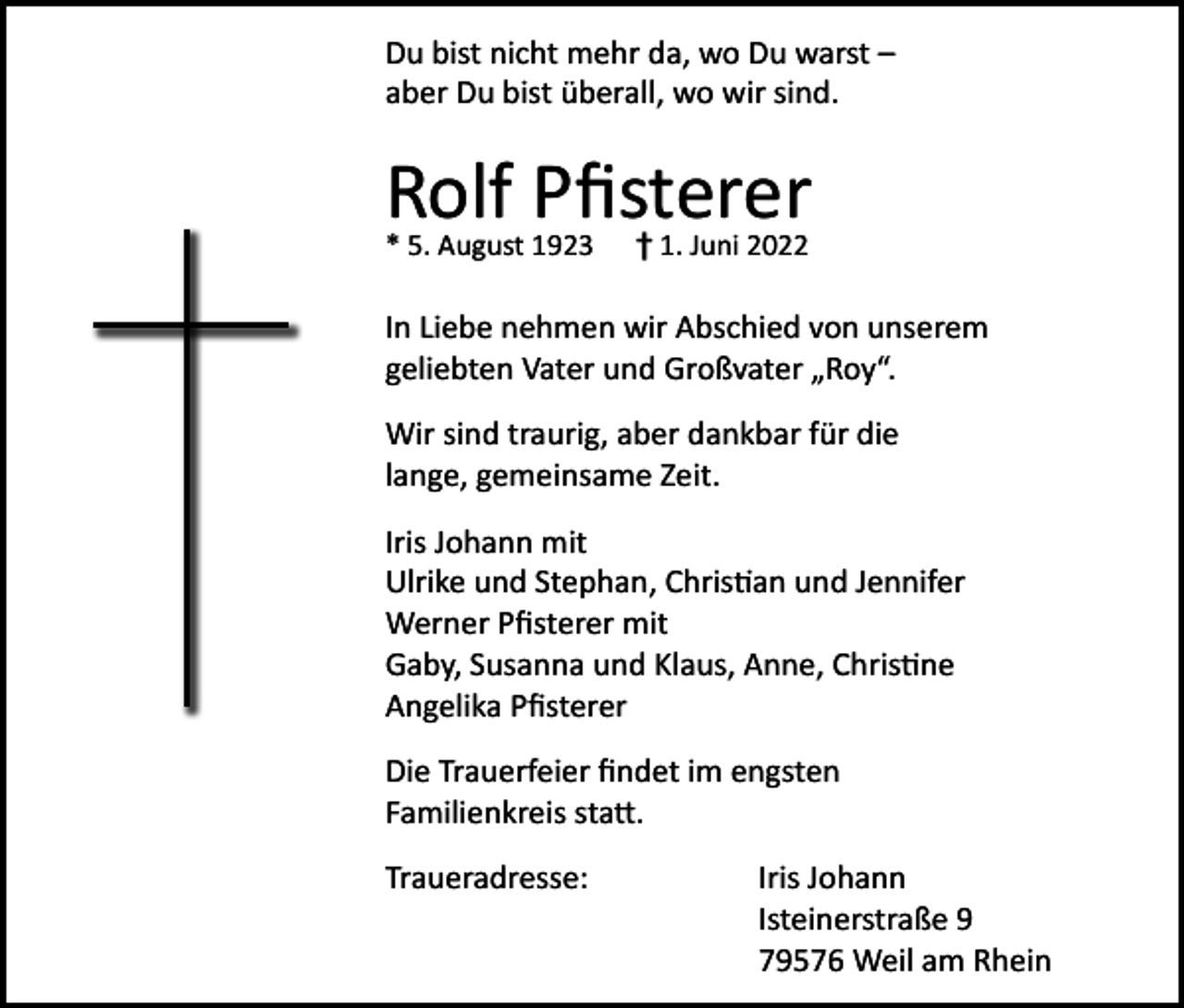 <p>Du bist nicht mehr da, wo Du warst –<br />aber Du bist überall, wo wir sind.</p><p>Rolf Pfisterer<br />* 5. August 1923</p><p>† 1. Juni 2022</p><p>In Liebe nehmen wir Abschied von unserem<br />geliebten Vater und Großvater „Roy“.<br />Wir sind traurig, aber dankbar für die<br />lange, gemeinsame Zeit.<br />Iris Johann mit<br />Ulrike und Stephan, Christian und Jennifer<br />Werner Pfisterer mit<br />Gaby, Susanna und Klaus, Anne, Christine<br />Angelika Pfisterer<br />Die Trauerfeier findet im engsten<br />Familienkreis statt.<br />Traueradresse: Iris Johann<br />Isteinerstraße 9<br />79576 Weil am Rhein</p>
