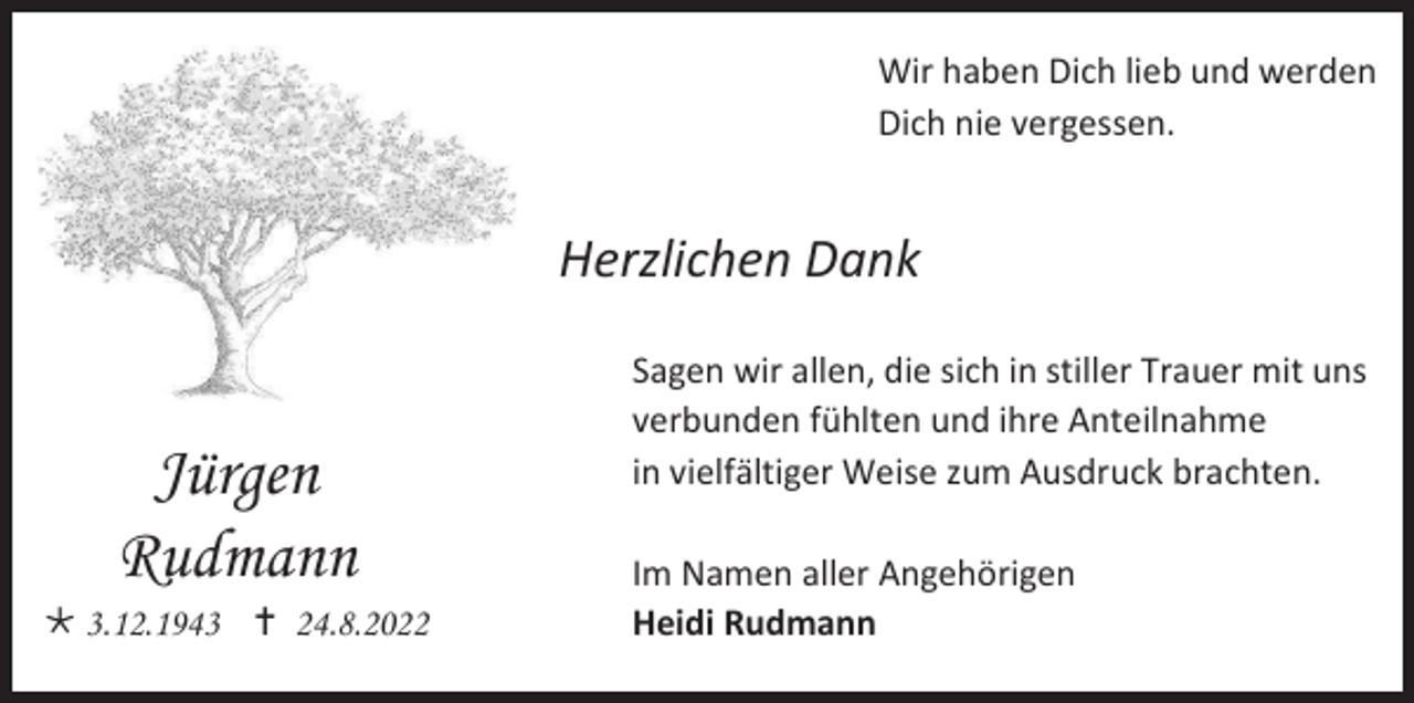 <p>Wir haben Dich lieb und werden<br />Dich nie vergessen.</p><p>Herzlichen Dank</p><p>Jürgen<br />Rudmann<br />* 3.12.1943 † 24.8.2022</p><p>Sagen wir allen, die sich in stiller Trauer mit uns<br />verbunden fühlten und ihre Anteilnahme<br />in vielfältiger Weise zum Ausdruck brachten.<br />Im Namen aller Angehörigen<br />Heidi Rudmann</p>