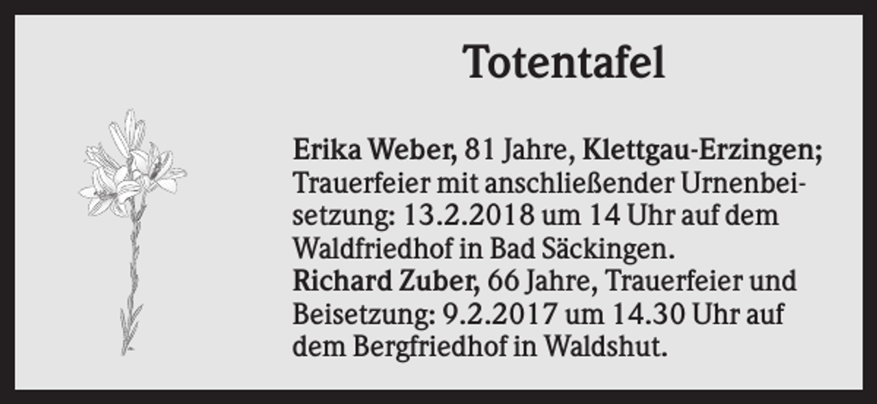 <p>Totentafel<br />Erika Weber, 81 Jahre, Klettgau-Erzingen;<br />Trauerfeier mit anschließender Urnenbeisetzung: 13.2.2018 um 14 Uhr auf dem<br />Waldfriedhof in Bad Säckingen.<br />Richard Zuber, 66 Jahre, Trauerfeier und<br />Beisetzung: 9.2.2017 um 14.30 Uhr auf<br />dem Bergfriedhof in Waldshut.</p>