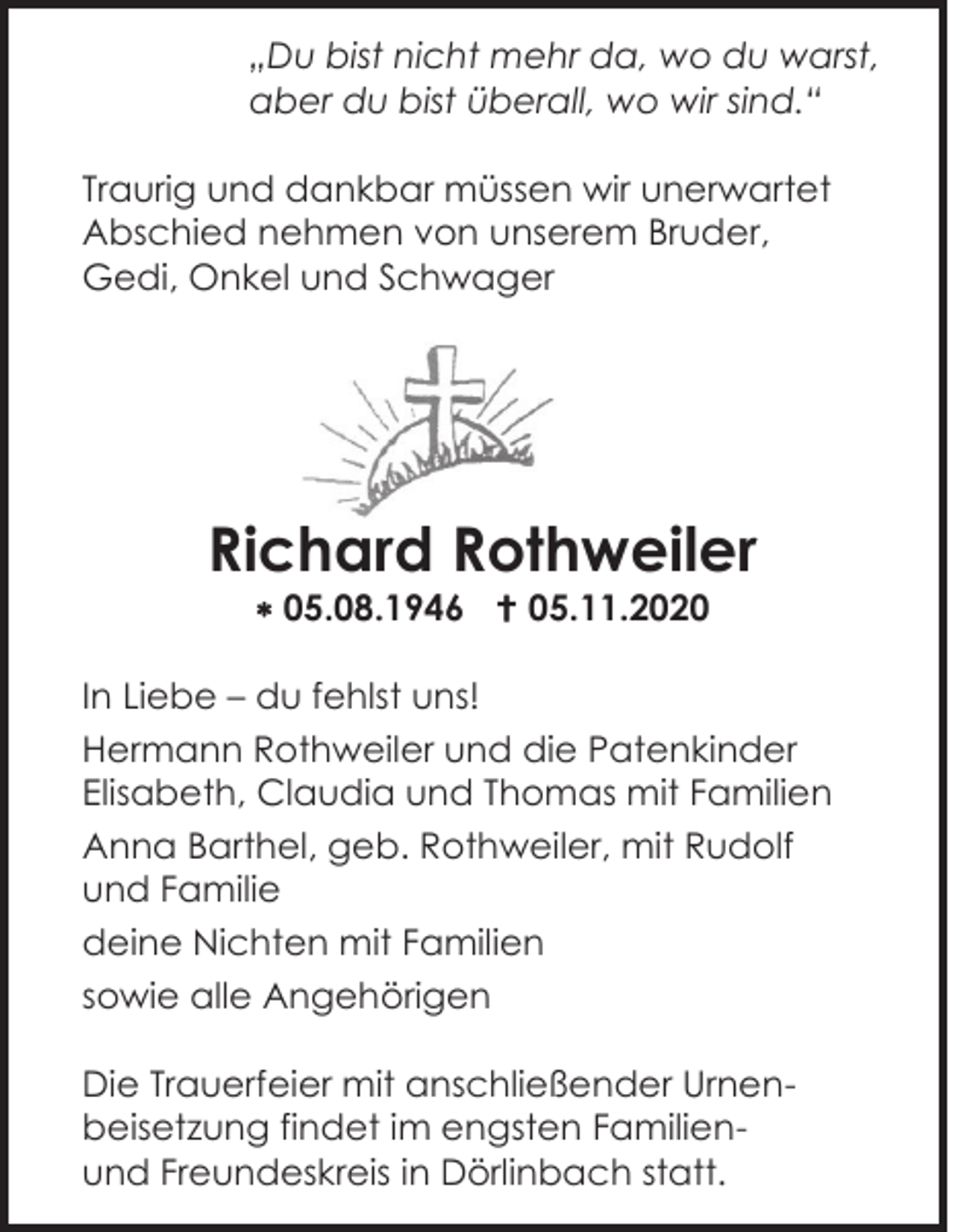 <p>„Du bist nicht mehr da, wo du warst,<br />aber du bist überall, wo wir sind.“<br />Traurig und dankbar müssen wir unerwartet<br />Abschied nehmen von unserem Bruder,<br />Gedi, Onkel und Schwager</p><p>Richard Rothweiler<br /> 05.08.1946  05.11.2020<br />In Liebe – du fehlst uns!<br />Hermann Rothweiler und die Patenkinder<br />Elisabeth, Claudia und Thomas mit Familien<br />Anna Barthel, geb. Rothweiler, mit Rudolf<br />und Familie<br />deine Nichten mit Familien<br />sowie alle Angehörigen<br />Die Trauerfeier mit anschließender Urnenbeisetzung findet im engsten Familienund Freundeskreis in Dörlinbach statt.</p>