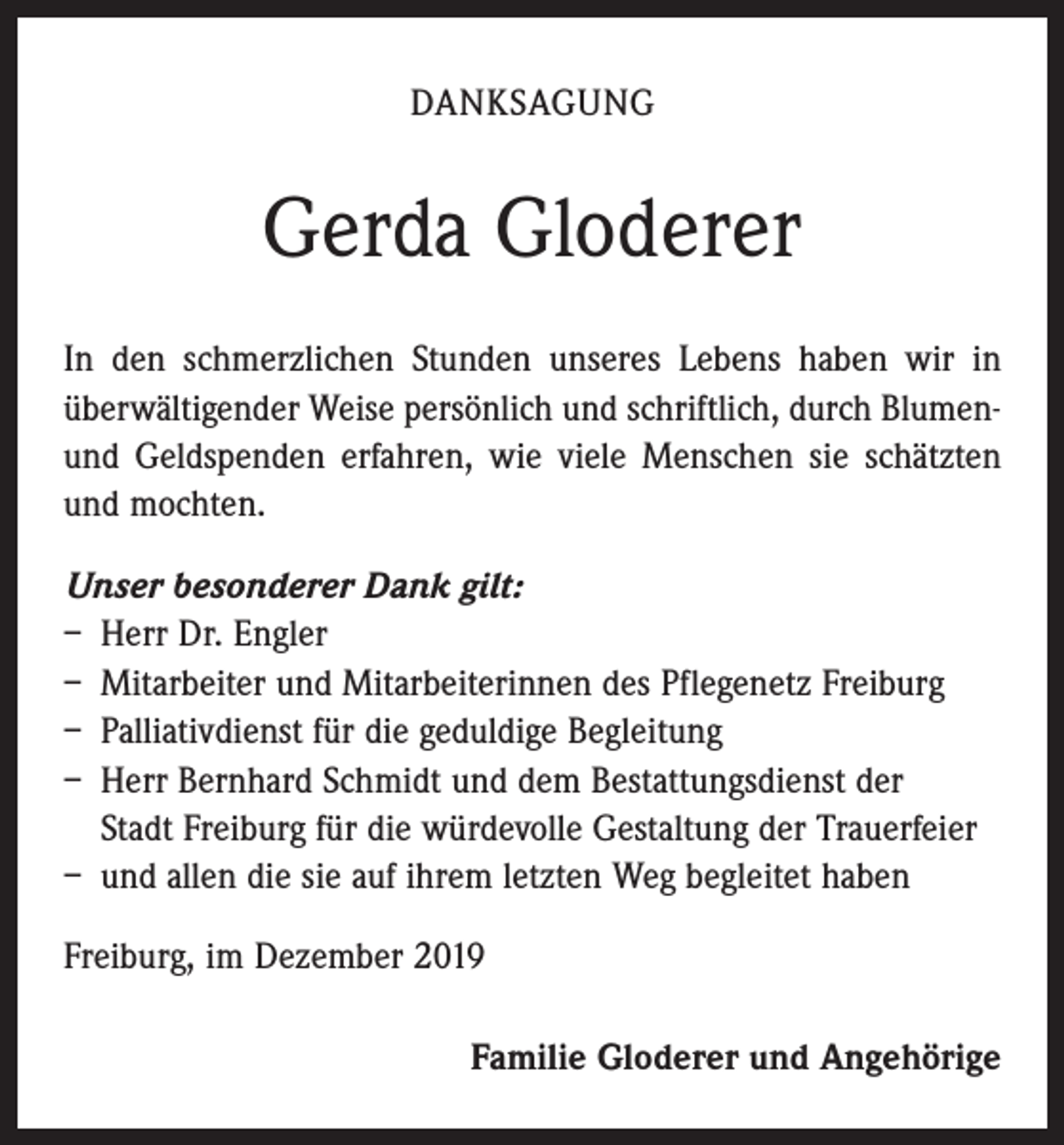 <p>DANKSAGUNG</p><p>Gerda Gloderer<br />In den schmerzlichen Stunden unseres Lebens haben wir in<br />überwältigender Weise persönlich und schriftlich, durch Blumenund Geldspenden erfahren, wie viele Menschen sie schätzten<br />und mochten.<br />Unser besonderer Dank gilt:<br />– Herr Dr. Engler<br />– Mitarbeiter und Mitarbeiterinnen des Pflegenetz Freiburg<br />– Palliativdienst für die geduldige Begleitung<br />– Herr Bernhard Schmidt und dem Bestattungsdienst der<br />Stadt Freiburg für die würdevolle Gestaltung der Trauerfeier<br />– und allen die sie auf ihrem letzten Weg begleitet haben<br />Freiburg, im Dezember 2019<br />Familie Gloderer und Angehörige</p>