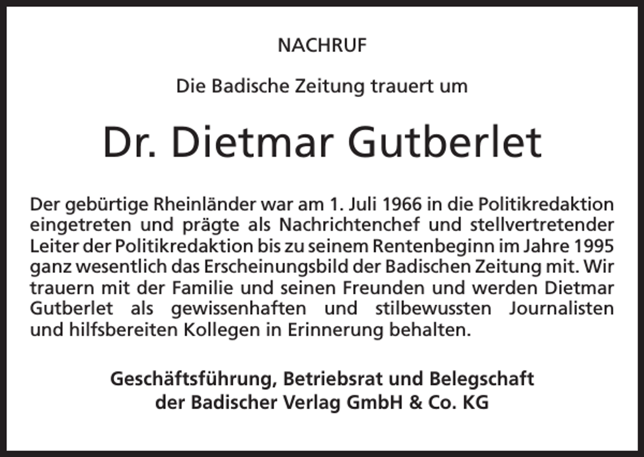 <p>NACHRUF<br />Die Badische Zeitung trauert um</p><p>Dr. Dietmar Gutberlet<br />Der gebürtige Rheinländer war am 1. Juli 1966 in die Politikredaktion<br />eingetreten und prägte als Nachrichtenchef und stellvertretender<br />Leiter der Politikredaktion bis zu seinem Rentenbeginn im Jahre 1995<br />ganz wesentlich das Erscheinungsbild der Badischen Zeitung mit. Wir<br />trauern mit der Familie und seinen Freunden und werden Dietmar<br />Gutberlet als gewissenhaften und stilbewussten Journalisten<br />und hilfsbereiten Kollegen in Erinnerung behalten.</p><p>Geschäftsführung, Betriebsrat und Belegschaft<br />der Badischer Verlag GmbH &amp; Co. KG</p>