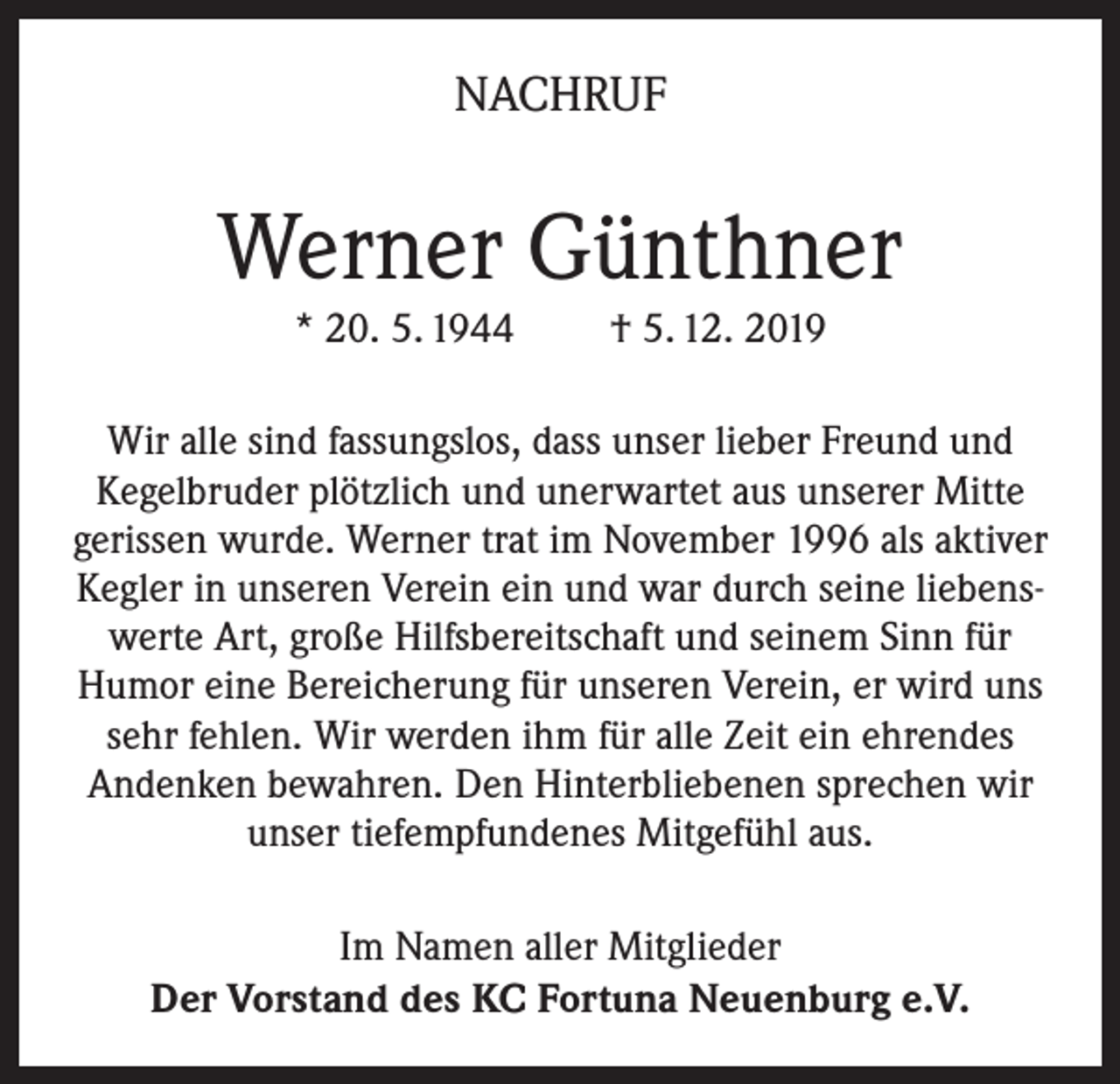 <p>NACHRUF</p><p>Werner Günthner<br />* 20. 5. 1944</p><p>† 5. 12. 2019</p><p>Wir alle sind fassungslos, dass unser lieber Freund und<br />Kegelbruder plötzlich und unerwartet aus unserer Mitte<br />gerissen wurde. Werner trat im November 1996 als aktiver<br />Kegler in unseren Verein ein und war durch seine liebenswerte Art, große Hilfsbereitschaft und seinem Sinn für<br />Humor eine Bereicherung für unseren Verein, er wird uns<br />sehr fehlen. Wir werden ihm für alle Zeit ein ehrendes<br />Andenken bewahren. Den Hinterbliebenen sprechen wir<br />unser tiefempfundenes Mitgefühl aus.<br />Im Namen aller Mitglieder<br />Der Vorstand des KC Fortuna Neuenburg e.V.</p>