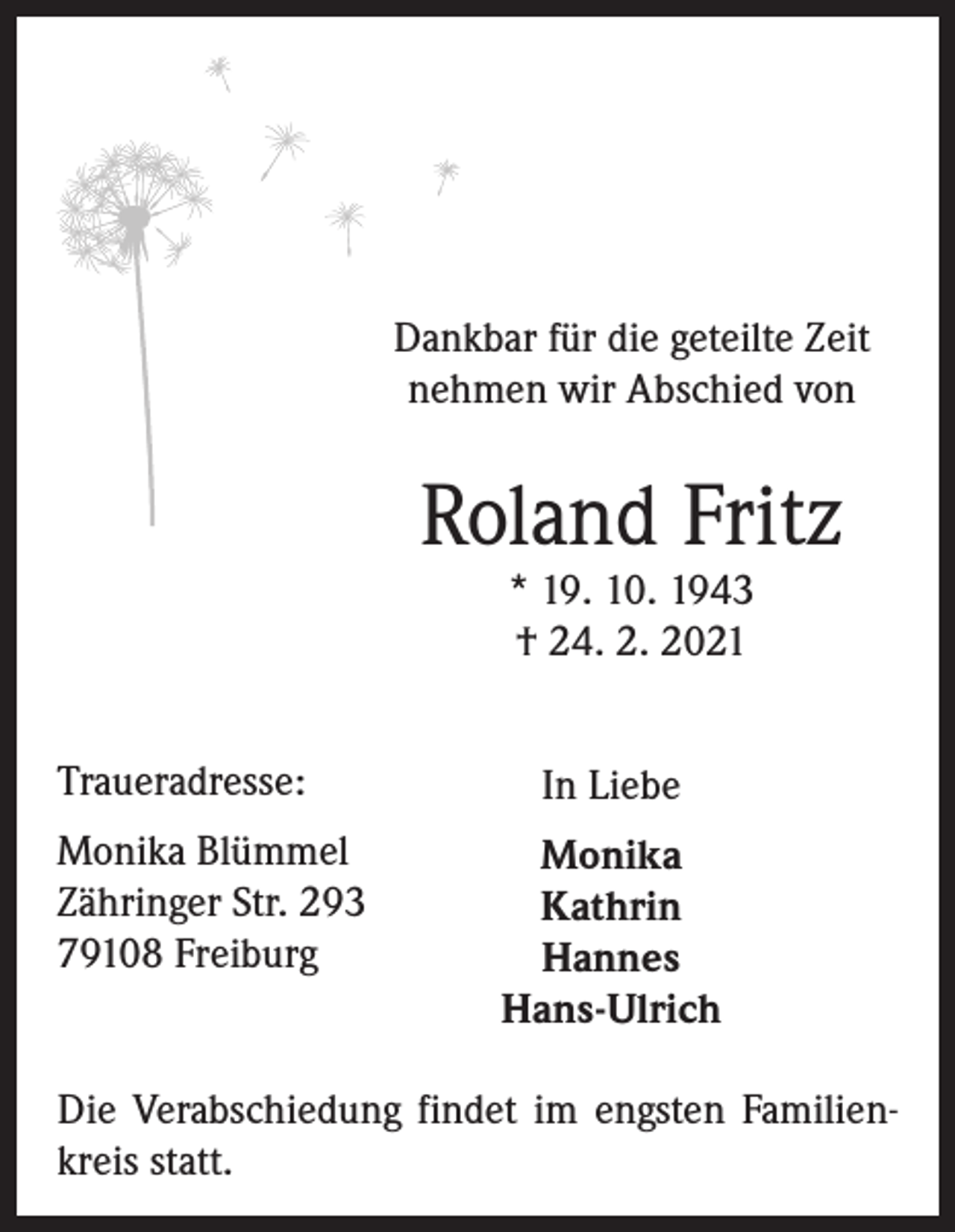 <p>Dankbar für die geteilte Zeit<br />nehmen wir Abschied von</p><p>Roland Fritz<br />* 19. 10. 1943<br />† 24. 2. 2021</p><p>Traueradresse:<br />Monika Blümmel<br />Zähringer Str. 293<br />79108 Freiburg</p><p>In Liebe<br />Monika<br />Kathrin<br />Hannes<br />Hans-Ulrich</p><p>Die Verabschiedung findet im engsten Familienkreis statt.</p>