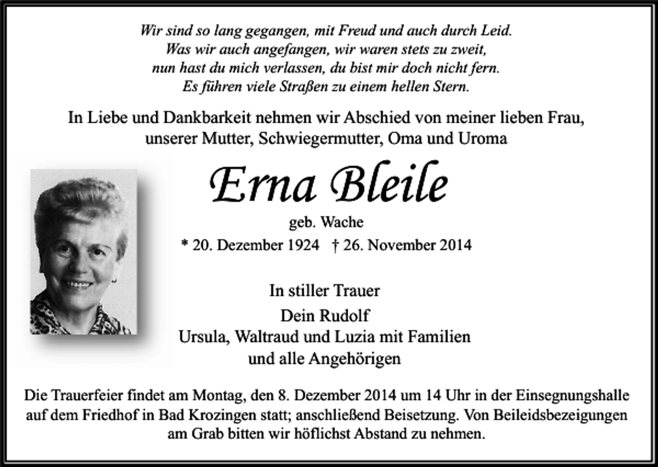 <p>Wir sind so lang gegangen, mit Freud und auch durch Leid.<br />Was wir auch angefangen, wir waren stets zu zweit,<br />nun hast du mich verlassen, du bist mir doch nicht fern.<br />Es führen viele Straßen zu einem hellen Stern.</p><p>In Liebe und Dankbarkeit nehmen wir Abschied von meiner lieben Frau,<br />unserer Mutter, Schwiegermutter, Oma und Uroma</p><p>Erna Bleile</p><p>geb. Wache<br />* 20. Dezember 1924 † 26. November 2014</p><p>In stiller Trauer<br />Dein Rudolf<br />Ursula, Waltraud und Luzia mit Familien<br />und alle Angehörigen<br />Die Trauerfeier findet am Montag, den 8. Dezember 2014 um 14 Uhr in der Einsegnungshalle<br />auf dem Friedhof in Bad Krozingen statt; anschließend Beisetzung. Von Beileidsbezeigungen<br />am Grab bitten wir höflichst Abstand zu nehmen.</p>