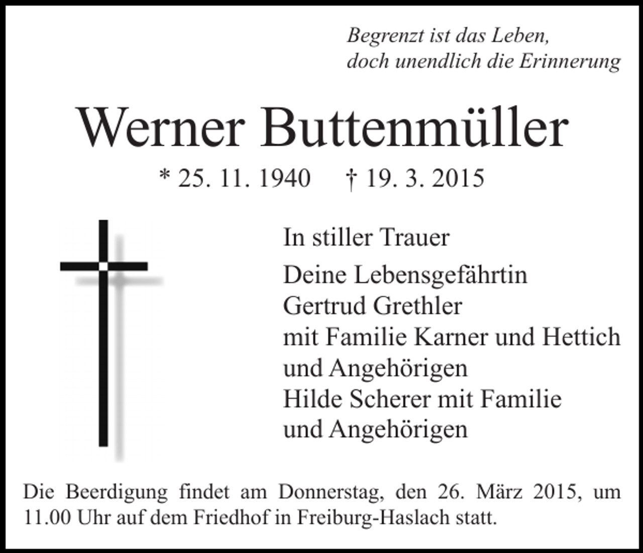 <p>Begrenzt ist das Leben,<br />doch unendlich die Erinnerung</p><p>Werner Buttenmüller<br />* 25. 11. 1940</p><p>† 19. 3. 2015</p><p>In stiller Trauer<br />Deine Lebensgefährtin<br />Gertrud Grethler<br />mit Familie Karner und Hettich<br />und Angehörigen<br />Hilde Scherer mit Familie<br />und Angehörigen<br />Die Beerdigung findet am Donnerstag, den 26. März 2015, um<br />11.00 Uhr auf dem Friedhof in Freiburg-Haslach statt.</p>