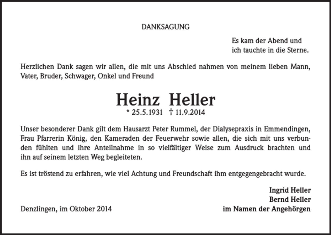 <p>DANKSAGUNG<br />Es kam der Abend und<br />ich tauchte in die Sterne.<br />Herzlichen Dank sagen wir allen, die mit uns Abschied nahmen von meinem lieben Mann,<br />Vater, Bruder, Schwager, Onkel und Freund</p><p>Heinz Heller<br />†<br />* 25.5.1931.9.2014</p><p>Unser besonderer Dank gilt dem Hausarzt Peter Rummel, der Dialysepraxis in Emmendingen,<br />Frau Pfarrerin König, den Kameraden der Feuerwehr sowie allen, die sich mit uns verbunden fühlten und ihre Anteilnahme in so vielfältiger Weise zum Ausdruck brachten und<br />ihn auf seinem letzten Weg begleiteten.<br />Es ist tröstend zu erfahren, wie viel Achtung und Freundschaft ihm entgegengebracht wurde.</p><p>Denzlingen, im Oktober 2014</p><p>Ingrid Heller<br />Bernd Heller<br />im Namen der Angehörgen</p>
