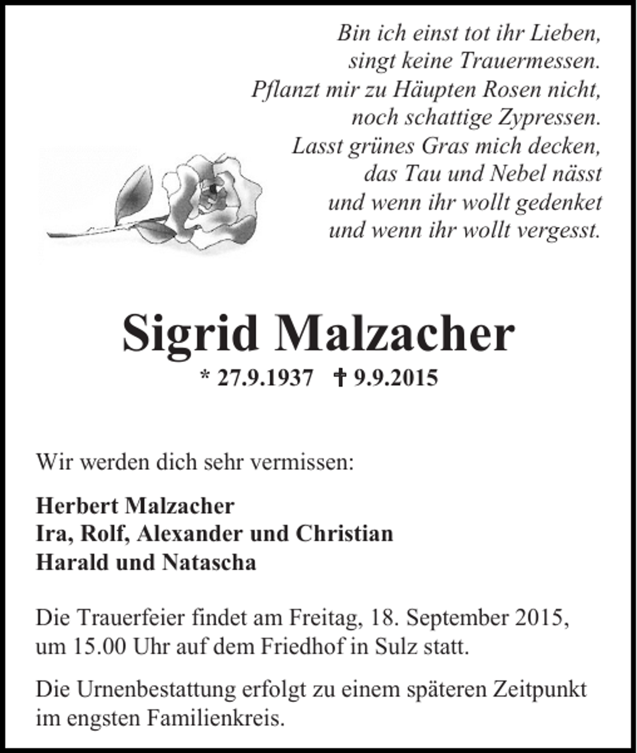 <p>Bin ich einst tot ihr Lieben,<br />singt keine Trauermessen.<br />Pflanzt mir zu Häupten Rosen nicht,<br />noch schattige Zypressen.<br />Lasst grünes Gras mich decken,<br />das Tau und Nebel nässt<br />und wenn ihr wollt gedenket<br />und wenn ihr wollt vergesst.</p><p>Sigrid Malzacher<br />* 27.9.1937  9.9.2015</p><p>Wir werden dich sehr vermissen:<br />Herbert Malzacher<br />Ira, Rolf, Alexander und Christian<br />Harald und Natascha<br />Die Trauerfeier findet am Freitag, 18. September 2015,<br />um 15.00 Uhr auf dem Friedhof in Sulz statt.<br />Die Urnenbestattung erfolgt zu einem späteren Zeitpunkt<br />im engsten Familienkreis.</p>