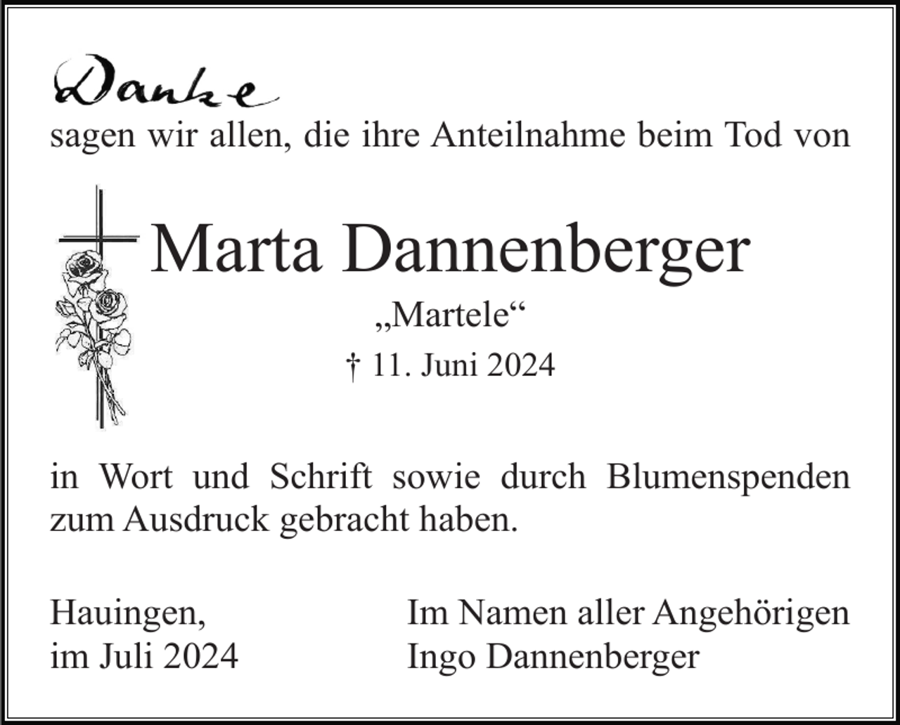 <p>sagen wir allen, die ihre Anteilnahme beim Tod von<br />I</p><p>Marta Dannenberger<br />„Martele“<br />† 11. Juni 2024</p><p>in Wort und Schrift sowie durch Blumenspenden<br />zum Ausdruck gebracht haben.<br />Hauingen,<br />im Juli 2024</p><p>Im Namen aller Angehörigen<br />Ingo Dannenberger</p>