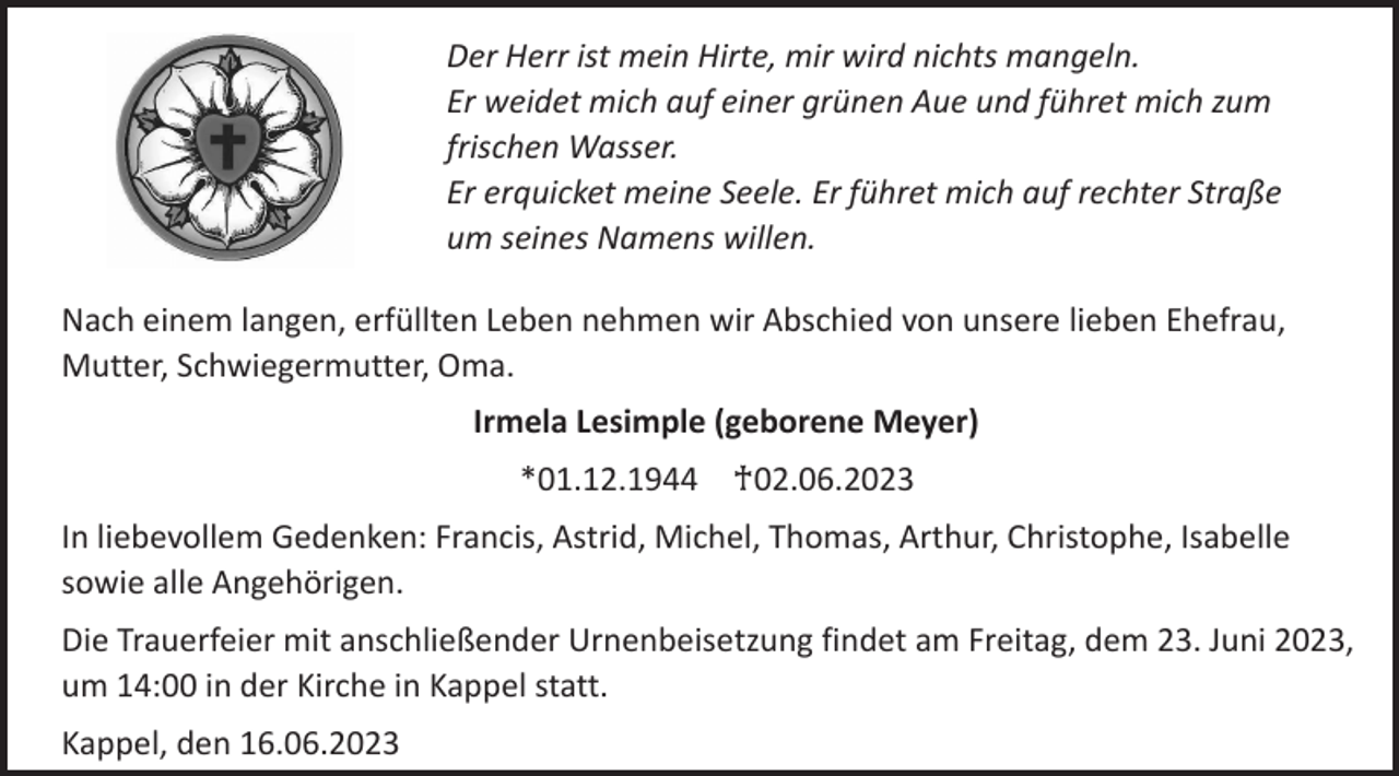 <p>Der Herr ist mein Hirte, mir wird nichts mangeln.<br />Er weidet mich auf einer grünen Aue und führet mich zum<br />frischen Wasser.<br />Er erquicket meine Seele. Er führet mich auf rechter Straße<br />um seines Namens willen.<br />Nach einem langen, erfüllten Leben nehmen wir Abschied von unsere lieben Ehefrau,<br />Mutter, Schwiegermutter, Oma.</p><p>Irmela Lesimple (geborene Meyer)<br />*01.12.1944 ♰02.06.2023<br />In liebevollem Gedenken: Francis, Astrid, Michel, Thomas, Arthur, Christophe, Isabelle<br />sowie alle Angehörigen.<br />Die Trauerfeier mit anschließender Urnenbeisetzung findet am Freitag, dem 23. Juni 2023,<br />um 14:00 in der Kirche in Kappel statt.</p><p>Kappel, den 16.06.2023</p>
