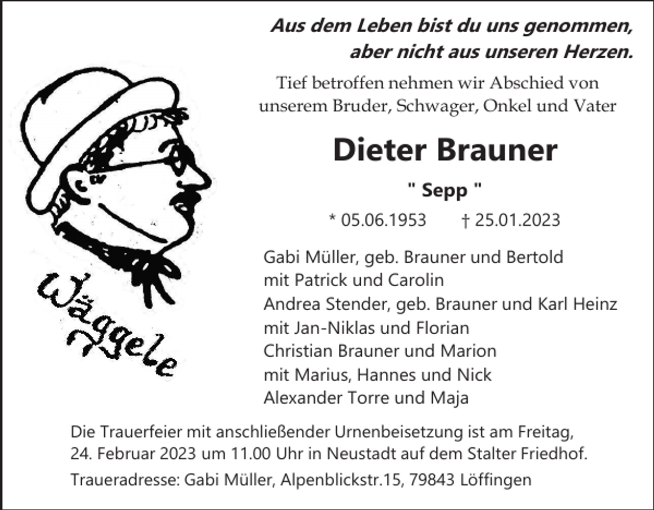 <p>Aus dem Leben bist du uns genommen,<br />aber nicht aus unseren Herzen.<br />Tief betroffen nehmen wir Abschied von<br />unserem Bruder, Schwager, Onkel und Vater</p><p>Dieter Brauner<br />" Sepp "<br />* 05.06.1953</p><p>† 25.01.2023</p><p>Gabi Müller, geb. Brauner und Bertold<br />mit Patrick und Carolin<br />Andrea Stender, geb. Brauner und Karl Heinz<br />mit Jan-Niklas und Florian<br />Christian Brauner und Marion<br />mit Marius, Hannes und Nick<br />Alexander Torre und Maja<br />Die Trauerfeier mit anschließender Urnenbeisetzung ist am Freitag,<br />24. Februar 2023 um 11.00 Uhr in Neustadt auf dem Stalter Friedhof.<br />Traueradresse: Gabi Müller, Alpenblickstr.15, 79843 Löffingen</p>