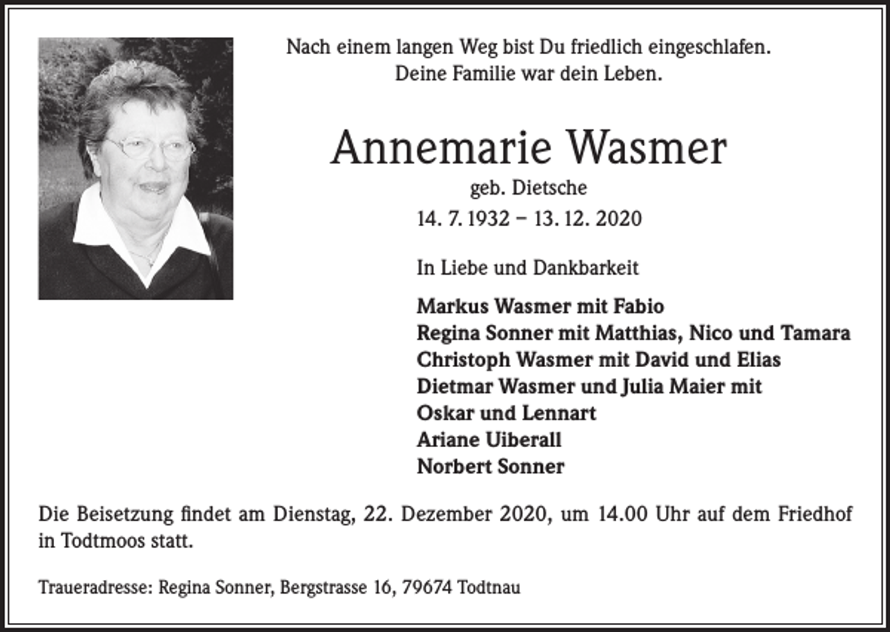<p>Nach einem langen Weg bist Du friedlich eingeschlafen.<br />Deine Familie war dein Leben.</p><p>Annemarie Wasmer<br />geb. Dietsche<br />14. 7. 1932 – 13. 12. 2020<br />In Liebe und Dankbarkeit<br />Markus Wasmer mit Fabio<br />Regina Sonner mit Matthias, Nico und Tamara<br />Christoph Wasmer mit David und Elias<br />Dietmar Wasmer und Julia Maier mit<br />Oskar und Lennart<br />Ariane Uiberall<br />Norbert Sonner<br />Die Beisetzung findet am Dienstag, 22. Dezember 2020, um 14.00 Uhr auf dem Friedhof<br />in Todtmoos statt.<br />Traueradresse: Regina Sonner, Bergstrasse 16, 79674 Todtnau</p>